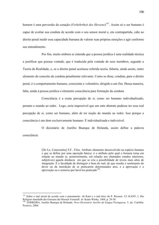 106

homem é uma perversão do coração (Verkehrtheit des Herzens)197. Assim só o ser humano é
capaz de avaliar sua conduta de acordo com o seu sensor moral e, em contrapartida, cabe ao
direito penal medir essa capacidade humana de valorar suas próprias emoções e agir conforme
seu entendimento.
Por fim, muito embora se entenda que a pessoa jurídica é uma realidade técnica
a justificar que possua vontade, que é traduzida pela vontade de seus membros, segundo a
Teoria da Realidade, e, se o direito penal aceitasse referida teoria, faltaria, ainda assim, outro
elemento do conceito de conduta penalmente relevante. Como se disse, conduta, para o direito
penal, é o comportamento humano, consciente e voluntário, dirigido a um fim. Dessa maneira,
falta, ainda à pessoa jurídica o elemento consciência para formação da conduta.
Consciência é a exata percepção de si, como ser humano individualizado,
perante o mundo ao redor. Logo, seria impossível que um ente abstrato pudesse ter essa real
percepção de si, como ser humano, além de ter noção do mundo ao redor. Isso porque a
consciência é um dom exclusivamente humano. É individualizada e indivisível.
O dicionário de Aurélio Buarque de Holanda, assim define a palavra
consciência:

[Do La. Conscientia] S.F.. Filos. Atributo altamente desenvolvido na espécie humana
e que se define por uma oposição básica: é o atributo pelo qual o homem toma em
relação ao mundo (e, posteriormente, em relação aos chamados estados interiores,
subjetivos) aquela distância em que se cria a possibilidade de níveis mais altos de
integração. É a faculdade de distinguir o bem do mal, de que resulta o sentimento do
dever ou da interdição de se praticarem determinados atos, e a aprovação e a
aprovação ou o remorso por havê-los praticado198.

197

Sobre o mal moral de acordo com o pensamento de Kant e o mal ético de P. Ricoeur. Cf. KANT, I. Die
Religion innerhalb der Grenzen der blossen Vernunft. In: Kants Werke, 1968, p. 29-30.
198
FERREIRA, Aurélio Buarque de Holanda. Novo Dicionário Aurélio da Língua Portuguesa. 3. ed.. Curitiba:
Positivo, 2004.

 