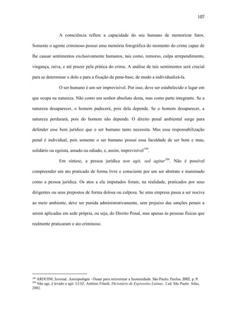107

A consciência reflete a capacidade do seu humano de memorizar fatos.
Somente o agente criminoso possui uma memória fotográfica do momento do crime capaz de
lhe causar sentimentos exclusivamente humanos, tais como, remorso, culpa arrependimento,
vingança, raiva, e até prazer pela prática do crime. A análise de tais sentimentos será crucial
para se determinar o dolo e para a fixação da pena-base, de modo a individualizá-la.
O ser humano é um ser imprevisível. Por isso, deve ser estabelecido o lugar em
que ocupa na natureza. Não como um senhor absoluto desta, mas como parte integrante. Se a
natureza desaparecer, o homem padecerá, pois dela depende. Se o homem desaparecer, a
natureza perdurará, pois do homem não depende. O direito penal ambiental surge para
defender esse bem jurídico que o ser humano tanto necessita. Mas essa responsabilização
penal é individual, pois somente o ser humano possui essa faculdade de ser bom e mau,
solidário ou egoísta, amado ou odiado, e, assim, imprevisível199.
Em síntese, a pessoa jurídica non agit, sed agitur200. Não é possível
compreender um ato praticado de forma livre e consciente por um ser abstrato e inanimado
como a pessoa jurídica. Os atos a ela imputados foram, na realidade, praticados por seus
dirigentes ou seus prepostos de forma dolosa ou culposa. Se uma empresa passa a ser nociva
ao meio ambiente, deve ser punida administrativamente, sem prejuízo das sanções penais a
serem aplicadas em sede própria, ou seja, do Direito Penal, mas apenas às pessoas físicas que
realmente praticaram o ato criminoso.

ARDUINI, Juvenal. Antropologia - Ousar para reinventar a humanidade. São Paulo; Paulus, 2002, p. 9.
Não age, é levado a agir. LUIZ, Antônio Filardi. Dicionário de Expressões Latinas. 2.ed. São Paulo: Atlas,
2002.
199

200

 