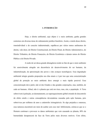 10

1. INTRODUÇÃO

Hoje, o direito ambiental, cujo objeto é o meio ambiente, ganha grandes
contornos em diversas áreas do ordenamento jurídico brasileiro. Assim, a tutela desse direito,
transindividual e de conceito indeterminado, espalha-se por vários ramos autônomos do
direito, vale dizer, do Direito Constitucional, do Direito Penal, do Direito Administrativo, do
Direito Tributário, do Direito Financeiro, do Direito Econômico e demais ramos do Direito
Público e do Direito Privado.
A razão de ser dessa grande abrangência reside no fato de que o meio ambiente
foi sensivelmente atingido em decorrência do desenvolvimento do ser humano, da
industrialização, da aproximação dos povos e dos avanços tecnológicos. Essa degradação
ambiental atingiu grandes proporções nos dias atuais e é por isso que uma conscientização
global de proteção ao meio ambiente deve emergir o mais rápido possível. Essa
conscientização deve partir, não só dos Estados e das grandes corporações, mas, também, de
cada ser humano. Afinal, não é o planeta que está em risco, mas, sim, a população. A Terra
sobreviverá à poluição, ao desmatamento, ao superaquecimento global oriundo do descontrole
do efeito estufa e outras conseqüências devastadoras causadas pela ação humana, pois
sobreviveu por milhares de anos a catástrofes inimagináveis. Se algo prejudica a natureza,
essa natureza encontrará um meio de acabar com esse mal. Infelizmente, estima-se que se o
Homem continuar a provocar os danos ambientais que vem causando ao planeta, 80% da
humanidade desaparecerá da face da Terra pelos mais diversos motivos. Com efeito,

 
