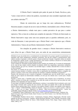 109

O Direito Penal é traduzido pelo poder de punir do Estado. Revela-se, pois,
“como o mais terrível e odioso dos poderes, executado por uma sociedade organizada contra
um solitário indivíduo”204.
Diante da controvérsia que ao longo dos anos sedimentou-se, Winfried
Hassemer propõe a criação de um novo ramo do Direito, intermediário entre o Direito Penal e
o Direito Administrativo, voltado mais para o caráter preventivo do que para o caráter
repressivo. Não se trata de se afastar por completo da repressão. O Direito de Intervenção ou
Direito Interventivo surge como uma nova proposta para as questões ambientais, pois, na
visão de Hassemer, é mais preventivo que o Direito Penal e mais repressivo que o Direito
Administrativo. Trata-se de um Direito Administrativo Punitivo205.
Em situações de grandes riscos e ameaças o Direito Interventivo mostra-se
mais eficaz do que o Direito Penal, pois, em razão de sua característica eminentemente
Defendia ele que esta atitude não se consubstanciaria em desrespeito à lei, porque segundo seu pensamento, ao
legislador cabe emitir mandamentos, proibições, permissões, mas não lhe compete o pronunciamento sobre
matéria estranha à legislação e referente apenas à função jurisdicional. Quando o legislador ordena um método
de interpretação, quando invade o campo hermenêutico, esses ensaios científicos colocam-se no mesmo plano
das opiniões de qualquer teórico e não têm força de mando.
É bem verdade que Alessandro Gropalli defende posição contrária, por entender que “as normas de interpretação
da lei, mais do que simples critérios dirigidos ao prudente arbítrio dos magistrados, representam verdadeiras
normas jurídicas, que, por isso, vinculam a sua atividade lógica e vontade, indicando-lhes os meios de adotar e
os fins a conseguir”
Para Siches, ao contrário do que ocorre com a lógica da inferência, de caráter neutro e explicativo, a lógica do
razoável procura entender os sentidos e nexos entre as significações dos problemas humanos, e portanto, dos
políticos e jurídicos, assim como realiza operações de valoração e estabelece finalidades ou propósitos 203.
Destarte, não interessaria ao juiz e mesmo ao legislador, a realidade pura, mas sim, decidir sobre o que fazer
diante de certos aspectos de determinadas realidades, de sorte que este método seria o correto para a função
jurisdicional.
Segundo o mesmo autor, o legislador opera com valorações sobre situações reais ou hipotéticas, em termos
gerais e abstratos, de forma que o essencial em sua obra não reside no texto da lei, mas nos juízos de valor
adotados como inspiradores da regra de Direito.
No que tange à atividade do magistrado, especialmente a sentença, é essa também fruto de estimativa, pois o juiz
para chegar à intuição sobre a justiça do caso concreto, não separa sua opinião sobre os fatos das dimensões
jurídicas desses mesmos fatos. Pois “a intuição é um complexo integral e unitário, que engloba os dois aspectos:
„fatos‟ e „Direito” TOMASZEWSKI, Adauto de Almeida. A lógica do razoável e o negócio jurídico: reflexões
sobre a difícil arte de julgar. Disponível na Internet: <http://www.mundojuridico.adv.br>. Acesso em
16/08/2008. Artigo publicado no Mundo Jurídico (www.mundojuridico.adv.br) em 27.08.2004.
204
CONDORCET apud FERRAJOLI, Luigi. Direito e Razão. Teoria do Garantismo Penal. Tradutores Ana
Paula Zomer Sica, Fauzi Hassan Choukr, Juarez Tavares e Luiz Flávio Gomes. 2. ed.. São Paulo: Revista dos
Tribunais, 2006, p. 15.
205
HASSEMER, Winfried. Direito Penal – Fundamentos, Estrutura, Política. Organização e Revisão: Carlos
Eduardo de Oliveira Vasconcelos. Tradução: Adriana Beckman Meirelles, Carlos Eduardo Vasconcelos, Felipe
Rhenius Nitzke, Mariana Ribeiro de Souza e Odim Brandão Ferreira. Porto Alegre: Sérgio Antonio Fabris
Editor. 2008. p. 314.

 