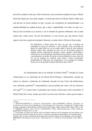 110

preventiva, poderia evitar que o dano acontecesse com mecanismos próprios de que o Direito
Penal não dispõe por uma razão simples: o sistema preventivo do Direito Penal é falho, pois
está previsto de forma abstrata no tipo, na pena, nas excludentes de antijuridicidade e na
inadmissibilidade de conduta diversa, que é afeta à culpabilidade. Em todos os casos ou o
dano já está ocorrendo ou já ocorreu e, em se tratando de questões ambientais, não se pode
esperar que o dano ocorra. Na pior das hipóteses, se este ocorrer, que seja mínimo. Nesse
aspecto vale citar as palavras do próprio Hassemer, ao tratar sobre o Direito de Intervenção:
Ele Substituiria o direito penal nas áreas em que este só poderia ser
empregado ao preço de renunciar a suas condições vitais: prevenção de
danos em tempo hábil em vez de reação tardia à lesão de bens jurídicos;
domínio amplo sobre situações de risco em vez da punição pontual de
algumas pessoas; imposição de decisões e ações a grupos, coletividades e
estruturas em vez da imputação individual por atos ilícitos; acesso irrestritos
a procedimentos de gênese do perigo com possibilidade de atuar sobre eles
em vez do emprego da violência como reação a danos consumados;
possibilidade de influenciar atos preparatórios e de execução de condutas
lesivas em vez de punição de alguns indivíduos após o feito206.

Se modernamente fala-se em abolição do Direito Penal207, baseada na Teoria
Abolicionista, ou na valorização de um Direito Penal Humano e Democrático, calcado em
reduzir ao máximo o sofrimento do condenado, baseado em uma Teoria não abolicionista,
mas, sobretudo, garantista208, responsabilizar a pessoa jurídica por crime é de um retrocesso
sem igual209. É ir contra todos os princípios que levaram séculos para serem construídos. O
Direito Penal deve recuar sempre que existir um meio mais eficiente e menos gravoso para a

206

Idem.
MAELICKE/ORTNER in Alternative Kriminalpolitik. Apud HASSEMER, Winfried. Introdução aos
Fundamentos do Direito Penal (Einführung in die Grundlagen des Strafrechts). Tradução da 2ª Edição alemã,
revisada e ampliada, de Pablo Rodrigo Alflen da Silva. Porto Alegre: Sérgio Antônio Fabris Editor, 2005, p. 429.
208
CHRISTIE, Grenzen. Limitis of Pain e KAUFMANN, Arthur. Subsidiaritätsprinzip. Ambos citados por
HASSEMER, Winfried. Op cit. p. 430.
209
“Em Savigny, na França, por volta de 1456, um tribunal condenou à forca, juntamente com seus filhotes, uma
porca que havia causado a morte de um menino. A sentença, executada em praça pública, foi cumprida apenas
em parte, uma vez que os leitõezinhos foram agraciados no último instante, em consideração a sua tenra idade”.
MIRABETE, Julio Fabrinni. Direito Penal – Parte Geral Arts. 1º a 120 do CP. 16.ed. São Paulo: Atlas, 2000, p.
122.
207

 