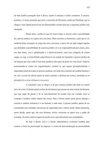 112

do bem jurídico protegido ficar à deriva, sujeito à ameaças e lesões constantes. É preciso,
portanto, e é nesse momento que entra o raciocínio de Descartes, citado por Perelman, que se
chegue o mais rápido possível em um denominador comum para que a segurança jurídica seja
alcançada.
Diante disso, verifica-se que há muito tempo se discute sobre a possibilidade
de a pessoa jurídica ser sujeito ativo de crime. Duas correntes se formaram e, pelo que se vê,
nenhuma delas conseguiu ao longo dos anos convencer a outra. De um lado surgem aqueles
que defendem a possibilidade de a pessoa jurídica vir a ser responsabilizada por crimes, pois,
nos dias atuais, com a globalização e o desenvolvimento, uma nova categoria de crimes
surgiu, ou seja, a criminalidade especializou-se no sentido de manipular a pessoa jurídica de
tal maneira que esta venha a lesar bens jurídicos relevantes do ponto de vista social. Todavia,
posicionando-se contra tais argumentações, existem os que negam peremptoriamente a
capacidade penal ativa para as pessoas jurídicas, em razão dos conceitos de conduta humana e
da ratio essendi do direito penal de punir somente o Homem por crimes, baseando-se no
princípio do societas delinquere non potest.
A conclusão a que se chega é a de que a pessoa jurídica não pode ser sujeito
ativo de crime. O direito penal evoluiu de tal maneira que pensar em uma criação do Homem,
que seja capaz de pensar e de se auto-determinar de acordo com sua vontade, seria se
contrapor à própria ordem natural das coisas. Para o direito penal, quem pensa, planeja e
executa a conduta criminosa é o ser humano e nada mais. A pessoa jurídica, apesar de ser
considerada uma realidade, não possui tal capacidade para o direito penal. Quem determina,
quem decide, quem age, são seus diretores, sócios, acionistas ou quem tiver o poder de
comando. Os entes coletivos agem de acordo com o que determinar seus comandantes.
Se hoje o direito civil e o direito administrativo evoluíram também para
criarem a teoria da preservação da empresa e a teoria da desconsideração da personalidade

 