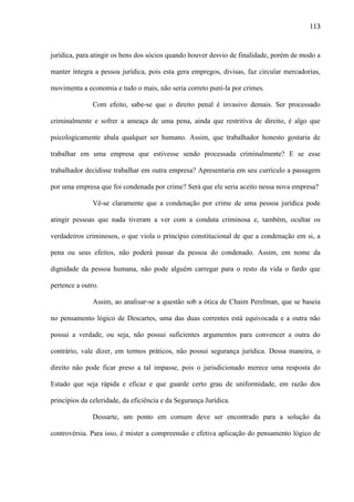 113

jurídica, para atingir os bens dos sócios quando houver desvio de finalidade, porém de modo a
manter íntegra a pessoa jurídica, pois esta gera empregos, divisas, faz circular mercadorias,
movimenta a economia e tudo o mais, não seria correto puní-la por crimes.
Com efeito, sabe-se que o direito penal é invasivo demais. Ser processado
criminalmente e sofrer a ameaça de uma pena, ainda que restritiva de direito, é algo que
psicologicamente abala qualquer ser humano. Assim, que trabalhador honesto gostaria de
trabalhar em uma empresa que estivesse sendo processada criminalmente? E se esse
trabalhador decidisse trabalhar em outra empresa? Apresentaria em seu currículo a passagem
por uma empresa que foi condenada por crime? Será que ele seria aceito nessa nova empresa?
Vê-se claramente que a condenação por crime de uma pessoa jurídica pode
atingir pessoas que nada tiveram a ver com a conduta criminosa e, também, ocultar os
verdadeiros criminosos, o que viola o princípio constitucional de que a condenação em si, a
pena ou seus efeitos, não poderá passar da pessoa do condenado. Assim, em nome da
dignidade da pessoa humana, não pode alguém carregar para o resto da vida o fardo que
pertence a outro.
Assim, ao analisar-se a questão sob a ótica de Chaim Perelman, que se baseia
no pensamento lógico de Descartes, uma das duas correntes está equivocada e a outra não
possui a verdade, ou seja, não possui suficientes argumentos para convencer a outra do
contrário, vale dizer, em termos práticos, não possui segurança jurídica. Dessa maneira, o
direito não pode ficar preso a tal impasse, pois o jurisdicionado merece uma resposta do
Estado que seja rápida e eficaz e que guarde certo grau de uniformidade, em razão dos
princípios da celeridade, da eficiência e da Segurança Jurídica.
Dessarte, um ponto em comum deve ser encontrado para a solução da
controvérsia. Para isso, é mister a compreensão e efetiva aplicação do pensamento lógico de

 