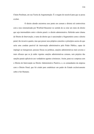 114

Chaim Perelman, em sua Teoria da Argumentação. É o resgate do razoável para que se possa
evoluir.
O direito alemão encontrou esse ponto em comum e dirimiu tal controvérsia
com a tese sistematizada por Winfried Hassemer no sentido de se criar um ramo do direito
que seja intermediário entre o direito penal e o direito administrativo. Referido autor chama
de Direito de Intervenção, o ramo do direito que é sancionador e fragmentário como o direito
penal, tão invasivo quanto, mas que possui seus próprios conceitos e princípios acerca do que
seria uma conduta passível de intervenção administrativa pelo Poder Público, capaz de
impingir ao transgressor, pessoas físicas ou jurídicas, sanções administrativas mais severas e
mais eficazes que as já então vigentes sanções administrativas comuns, sem prejuízo das
sanções penais aplicáveis aos verdadeiros agentes criminosos. Assim, pune-se a empresa com
o Direito de Intervenção ou Direito Administrativo Punitivo, e, os comandantes da empresa
com o Direito Penal, que foi criado para estabelecer um poder do Estado exclusivamente
sobre o Ser Humano.

 