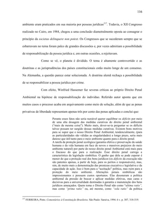 116

ambiente eram praticados em sua maioria por pessoas jurídicas217. Todavia, o XII Congresso
realizado no Cairo, em 1984, chegou a uma conclusão diametralmente oposta ao consagrar o
princípio da societas delinquere non potest. Os Congressos que se sucederam sempre que se
esbarravam no tema foram palco de grandes discussões e, por vezes admitiam a possibilidade
de responsabilização da pessoa jurídica e, em outras ocasiões, a rejeitavam.
Como se vê, o planeta é dividido. O tema é altamente controvertido e as
doutrinas e as jurisprudências dos países constitucionais estão muito longe de um consenso.
Na Alemanha, a questão parece estar solucionada. A doutrina alemã rechaça a possibilidade
de se responsabilizar a pessoa jurídica por crime.
Com efeito, Winfried Hassemer faz severas críticas ao próprio Direito Penal
Ambiental na hipótese de responsabilização do indivíduo. Referido autor aponta que em
muitos casos o processo acaba em arquivamento como meio de solução, além de que as penas
privativas de liberdade representam apenas três por cento das penas aplicadas e conclui que:
Perante esses fatos não seria razoável querer equilibrar os déficits por meio
de uma alta dosagem das medidas curativas do direito penal ambiental
(“mais da mesma coisa”). Muito mais, dever-se-ia perguntar se os déficits
talvez possam ter surgido dessas medidas curativas. Existem bons motivos
para se supor que o nosso Direito Penal Ambiental, tendencialmente, (para
as particularidades são válidas as singularidades) a longo prazo, seria mais
danoso que útil tanto para o meio ambiente quanto para o direito penal.
A tarefa da proteção penal ecológica (garantia efetiva e preservação da saúde
humana e da vida humana em face de novos e massivos prejuízos do meio
ambiente natural) por parte do nosso direito penal Ambiental está mais para
o fracasso do que para a realização. Esse direito penal carrega a
característica da legislação simbólica: O ganho que dela se pode esperar é
menor do que a proteção real dos bens jurídicos (os déficits da execução não
são patentes apenas, a partir de hoje, para os peritos e responsáveis), mas,
sim, de muito mais a demonstração das prestezas executiva e legislativa e da
capacidade de ação. Isso é bom para a “aceitação” política, mas ruim para a
proteção do meio ambiente. Alterações penais simbólicas são
impressionantes e possuem custos oportunos. Elas desoneram a política
ambiental da pressão de buscar e aplicar medidas efetivas, mas caras e
decisivas para a universalidade destinadas à garantia e manutenção dos bens
jurídicos ameaçados. Quem toma o Direito Penal não como “ultima ratio”,
mas como “prima ratio” ou, até mesmo, como “sola ratio” da política

217

FERREIRA, Pinto. Comentários à Constituição Brasileira. São Paulo: Saraiva, 1994. 6 v. p. 307, 318-319.

 