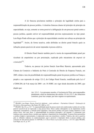 118

A lei francesa proclamou também o princípio da legalidade estrita para a
responsabilização da pessoa jurídica. A doutrina francesa chama tal princípio de princípio da
especialidade, ou seja, somente se torna possível a deflagração de um processo penal contra a
pessoa jurídica, quando estiver tal responsabilidade prevista expressamente no tipo penal.
Luis Regis Prado afirma que o princípio da especialidade constitui um reforço ao princípio da
legalidade223. Assim, de forma taxativa, estão definidas no direito penal francês quais as
infrações penais passíveis de serem imputadas à pessoa coletiva.
O Direito Penal francês também prevê a teoria da responsabilidade penal por
ricochete de empréstimo ou por procuração, explicada pelo mecanismo da empruit de
criminalité224.
Todavia, no parecer do jurista francês Jean-Marc Benoist, apresentado pela
Câmara de Comércio e Indústria de Paris à Comissão de Direito de Empresa Francês, em
2005, rebate a tese da possibilidade de responsabilização penal da pessoa jurídica na França e
propõe a sua supressão do artigo 121-2, do Código Penal Francês, modificada pela Lei nº
n°2004-204, de 9 de março de 2004 - art. 54 JORF, em vigor desde decembro de 2005, que
dispõe que:
Art. 121-2 – Les personnes morales, à l'exclusion de l'Etat, sont responsables
pénalement, selon les distinctions des articles 121-4 à 121-7, des infractions
commises, pour leur compte, par leurs organes ou représentants.

223

PRADO, Luiz Regis. Direito Penal do Ambiente – meio ambiente – Patrimônio Cultural – Ordenação do
Território e Biossegurança. São Paulo: RT, 2005, p. 167.
224
PRADO. Op. Cit., p. 167. “A responsabilidade penal da pessoa moral está condicionada à prática de um fato
punível suscetível de ser reprovado a uma pessoa física. Desse caráter subseqüente ou de empréstimo resulta
importante conseqüência: a infração penal imputada a uma pessoa jurídica será quase sempre imputável a uma
pessoa física. Isso quer dizer: a responsabilidade da primeira pressupõe a da segunda. É exatamente essa
simbiose entre a pessoa física e jurídica que legitima o empréstimo de criminalidade. A pessoa física personifica
a jurídica (órgãos e representantes, é onipresente como sua consciência e cérebro. Todavia, não vale a assertiva
para as infrações culposas ou contravencionais: aqui é possível a imputação direta à pessoa jurídica, sem
concurso de uma pessoa natural. Cf. SOYER, J.-C Droit Pénal et procedure penal, p. 133-135, apud, PRADO,
Luis Regis, op. cit., p. 167.

 