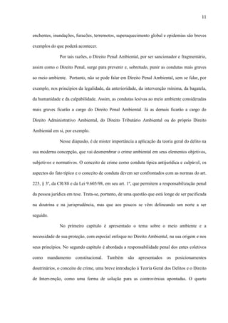 11

enchentes, inundações, furacões, terremotos, superaquecimento global e epidemias são breves
exemplos do que poderá acontecer.
Por tais razões, o Direito Penal Ambiental, por ser sancionador e fragmentário,
assim como o Direito Penal, surge para prevenir e, sobretudo, punir as condutas mais graves
ao meio ambiente. Portanto, não se pode falar em Direito Penal Ambiental, sem se falar, por
exemplo, nos princípios da legalidade, da anterioridade, da intervenção mínima, da bagatela,
da humanidade e da culpabilidade. Assim, as condutas lesivas ao meio ambiente consideradas
mais graves ficarão a cargo do Direito Penal Ambiental. Já as demais ficarão a cargo do
Direito Administrativo Ambiental, do Direito Tributário Ambiental ou do próprio Direito
Ambiental em si, por exemplo.
Nesse diapasão, é de mister importância a aplicação da teoria geral do delito na
sua moderna concepção, que vai desmembrar o crime ambiental em seus elementos objetivos,
subjetivos e normativos. O conceito de crime como conduta típica antijurídica e culpável, os
aspectos do fato típico e o conceito de conduta devem ser confrontados com as normas do art.
225, § 3º, da CR/88 e da Lei 9.605/98, em seu art. 1º, que permitem a responsabilização penal
da pessoa jurídica em tese. Trata-se, portanto, de uma questão que está longe de ser pacificada
na doutrina e na jurisprudência, mas que aos poucos se vêm delineando um norte a ser
seguido.
No primeiro capítulo é apresentado o tema sobre o meio ambiente e a
necessidade de sua proteção, com especial enfoque no Direito Ambiental, na sua origem e nos
seus princípios. No segundo capítulo é abordada a responsabilidade penal dos entes coletivos
como mandamento constitucional. Também são apresentados os posicionamentos
doutrinários, o conceito de crime, uma breve introdução á Teoria Geral dos Delitos e o Direito
de Intervenção, como uma forma de solução para as controvérsias apontadas. O quarto

 