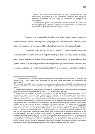 119

Toutefois, les collectivités territoriales et leurs groupements ne sont
responsables pénalement que des infractions commises dans l'exercice
d'activités susceptibles de faire l'objet de conventions de délégation de
service public.
La responsabilité pénale des personnes morales n'exclut pas celle des
personnes physiques auteurs ou complices des mêmes faits, sous réserve des
dispositions du quatrième alinéa de l'article 121-3225.

Como se vê, o tema também é polêmico no direito francês, onde é possível a
responsabilização penal da pessoa jurídica não porque uma lei autoriza, mas, sobretudo, onde
todo o sistema penal e processual penal foi adaptado para permitir tal responsabilização.
Com efeito, desde a última década do século XIX, Rene Garraud, sustentava
veementemente que seria impossível responsabilizar por crime os entes morais. Referido
autor, sempre lecionou no sentido de que as pessoas jurídicas agem por intermédio de seus
agentes e mais, se as pessoas jurídicas são criadas pela Lei, que lhes reconhece a vontade, não
poderiam, assim, ter um comportamento antijurídico226. O ser humano, ao contrário, impõe-se

225

“As pessoas coletivas, excluindo o Estado, são responsáveis penalmente, de acordo com as distinções dos
artigos 121-4 e 121-7, pelos crimes cometidos em seu nome pelos seus órgãos de representação ou
Representantes”.
“No entanto, as autoridades locais e respectivas associações incorrerão em responsabilidade criminal apenas para
os crimes cometidos no exercício de atividades que podem ser objeto de convenções de delegação de serviço
público”.
“A responsabilidade penal das pessoas jurídicas não exclui as pessoas físicas que são autores ou partícipes do
crime, sem prejuízo do quarto parágrafo do artigo 121-3”. Tradução livre pelo autor.
226
Lês persones sont phusiques ou Morales. Les premières, par cela Seul qu’elles existent, s’imposent à la loi,
qui n’a, en ce qui les concerne, d’autre mission que les reconnaitre et de les proteger dans cercle de leur
legitime activité. Les persones Morales, Telles que l’Etat, lês communes, les société comerciales, etc., sont, au
contraire, créées par la loi, qui a pour but de donner satisfaction à dês intérêsts collectifs ou petrmanents, em
leur consttuant um patrimoine. Il est facile de déterminer, par le but même que poursuit la loi en connaissant
une personalité à ces intérèts collectifs ou permanents, leur situation au point de vue juridique. Les personnes
Morales, qui ne sauraient être reconnees pénalement responsables, peuvent l’étre au contraires, civilement,
même par les tribunaux de répression, à raison dês infractions commises par leurs agents. [...] GARRAUD,
Rene. Précis de Droit Criminel. Huitième Édition Paris: Larose & Forcel, 1903, p. 58. Tradução livre pelo
autor: “As pessoas são físicas ou jurídicas. As primeiras, por sua vez, são aquelas que existem, impõem-se à lei,
que não tem, no que lhes diz respeito, outra missão senão reconhecer-lhe e proteger-lhe no círculo da sua
legítima atividade. As pessoas jurídicas, como o Estado, as comunas, as sociedades comerciais, etc., pelo
contrário, são criadas pela lei, que tem por objetivo dar satisfação a interesses coletivos ou perrmanentes, na
constituição de um patrimônio. É fácil determinar, pelo objetivo mesmo que prossegue a lei conhecendo uma
personalidade a estes interesses coletivos ou permanentes, a sua situação sob o ponto de vista jurídico. As
pessoas jurídicas, que não podem ser penalmente responsáveis, podem ser, ao contrário, civilmente consideradas
responsáveis, mesmo pelos tribunais de repressão, pelas infrações cometidas pelos seus agentes.

 