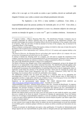 120

sobre a lei e seu agir, se é de acordo ou contra o que é jurídico, deverá ser analisado pelo
Julgador Criminal, caso venha a cometer uma infração penalmente relevante.
Na Inglaterra e nos EUA o tema também é polêmico. Com efeito, a
responsabilidade penal das pessoas jurídicas foi instituída pelo Act of 1922. Com efeito, a
base da responsabilização penal na Inglaterra é a mens rea, elemento subjetivo do crime que
consiste na intenção do agente, e o actus reus227, que é a conduta criminosa. Acrescente-se

227

Corporate Liability - Offences Requiring Mens Rea - The Identification Principle. Companies may be
criminally responsible for offences requiring mens rea by application of the identification principle. This
principle acknowledges the existence of corporate officers who are the embodiment of the company when acting
in its business. Their acts and states of mind are deemed to be those of the company, they are deemed to be
"controlling officers" of the company.
Where a company is relying upon a defence that requires evidence of a belief or other state of mind, this must be
the belief or state of mind of such a controlling officer.
The leading case of Tesco Supermarkets Ltd v Nattrass [1972] AC 153 restricts such corporate liability to the
acts of:
"The Board of Directors, the Managing Director and perhaps other superior officers of a company who carry
out functions of management and speak and act as the company."
In seeking to identify the "directing mind" of a company, you will need to consider the constitution of the
company concerned (with the aid of memorandum/articles of association/actions of directors or the company in
general meeting) and consider any reference in statutes to offences committed by officers of a company.
The scope of the identification principle is subject to two qualifications:
The Board of Directors may delegate some of their responsibilities of management, giving to the delegate full
discretion to act independently of any further instruction from them. The identification principle applies to the
delegate acting within the scope of the delegation. See Esseden Engineering Company v Maile [1982] RTR 260.
In exceptional circumstances, the limited definition of controlling officers above may be inappropriate where its
application would defeat the intention of the particular provision, which must be examined for content and
policy. In Meridian Global Funds Management Asia Ltd v Securities Commission [1995] WLR 413, the
knowledge of an investment officer was held to be attributable to the company.
The identification principle does not permit the creation of a corporate mens rea by aggregating the
knowledge/states of mind of a number of (controlling) officers. Several innocent states of mind cannot be
aggregated to produce a single guilty corporate one, as held in Crown v P & O European Ferries Ltd [1990] 93
Cr App R. For a more detailed discussion see <Archbold 17-30 to 17-33>.
Disponível no site governamental inglês chamado THE CROW PROCECUTION SERVICE em
<http://www.cps.gov.uk/legal/section12/chapter_o.html>. Acessado em 13/11/2007.
“Responsabilidade Corporativa - Infrações penais exigem a Mens Rea - Princípio da Identificação. As empresas
podem ser criminalmente responsáveis pelas infrações penais que exigem mens rea por aplicação do princípio da
identidade. Este princípio reconhece a existência de funcionários das empresas que são a personificação da
empresa no exercício da suas atividades. Seus atos e estados de espírito são considerados os da sociedade, vale
dizer, eles são considerados os "oficiais de controle" da empresa.
Quando uma empresa pratica um ato que exige a prova de uma crença ou outro estado de espírito, essa vontade
deve ser a vontade de tal oficial de controle. O processo de liderança de supermercados Tesco Ltd Nattrass
[1972] AC 153 restringe à responsabilidade corporativa, os atos do Conselho de Administração, do diretor-geral
e, talvez, de outros oficiais superiores de uma empresa que exercem funções de gestão e que falam e agem como
se fossem a própria empresa."
Na tentativa de identificar a mente que dirige uma empresa, é necessário considerar a constituição da sociedade
no caso concreto (com a ajuda do objeto social, do estatuto, dos atos de administração ou do que ficou decidido
em assembléia geral) e considerar qualquer referência no estatuto aos delitos cometidos por funcionários de uma
empresa.
O alcance do princípio de identificação está sujeito a duas qualificações: O Conselho de Administração pode
delegar algumas das suas responsabilidades de gestão, dando ao delegado poder para agir independentemente de

 