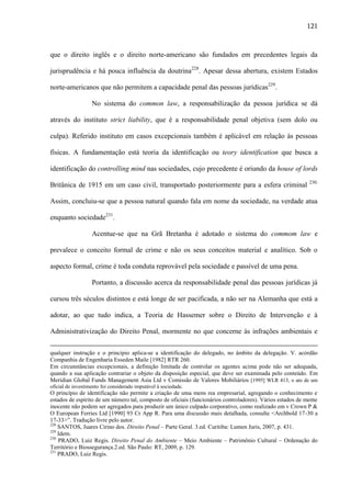 121

que o direito inglês e o direito norte-americano são fundados em precedentes legais da
jurisprudência e há pouca influência da doutrina228. Apesar dessa abertura, existem Estados
norte-americanos que não permitem a capacidade penal das pessoas jurídicas229.
No sistema do common law, a responsabilização da pessoa jurídica se dá
através do instituto strict liability, que é a responsabilidade penal objetiva (sem dolo ou
culpa). Referido instituto em casos excepcionais também é aplicável em relação às pessoas
físicas. A fundamentação está teoria da identificação ou teory identification que busca a
identificação do controlling mind nas sociedades, cujo precedente é oriundo da house of lords
Britânica de 1915 em um caso civil, transportado posteriormente para a esfera criminal

230.

Assim, concluiu-se que a pessoa natural quando fala em nome da sociedade, na verdade atua
enquanto sociedade231.
Acentue-se que na Grã Bretanha é adotado o sistema do commom law e
prevalece o conceito formal de crime e não os seus conceitos material e analítico. Sob o
aspecto formal, crime é toda conduta reprovável pela sociedade e passível de uma pena.
Portanto, a discussão acerca da responsabilidade penal das pessoas jurídicas já
cursou três séculos distintos e está longe de ser pacificada, a não ser na Alemanha que está a
adotar, ao que tudo indica, a Teoria de Hassemer sobre o Direito de Intervenção e à
Administrativização do Direito Penal, mormente no que concerne às infrações ambientais e
qualquer instrução e o princípio aplica-se a identificação do delegado, no âmbito da delegação. V. acórdão
Companhia de Engenharia Esseden Maile [1982] RTR 260.
Em circunstâncias excepcionais, a definição limitada de controlar os agentes acima pode não ser adequada,
quando a sua aplicação contrariar o objeto da disposição especial, que deve ser examinada pelo conteúdo. Em
Meridian Global Funds Management Asia Ltd v Comissão de Valores Mobiliários [1995] WLR 413, o ato de um
oficial de investimento foi considerado imputável à sociedade.

O princípio de identificação não permite a criação de uma mens rea empresarial, agregando o conhecimento e
estados de espírito de um número tal, composto de oficiais (funcionários controladores). Vários estados de mente
inocente não podem ser agregados para produzir um único culpado corporativo, como realizado em v Crown P &
O European Ferries Ltd [1990] 93 Cr App R. Para uma discussão mais detalhada, consulte <Archbold 17-30 a
17-33>”. Tradução livre pelo autor.
228
SANTOS, Juares Cirino dos. Direito Penal – Parte Geral. 3.ed. Curitiba: Lumen Juris, 2007, p. 431.
229
Idem.
230
PRADO, Luiz Regis. Direito Penal do Ambiente – Meio Ambiente – Patrimônio Cultural – Ordenação do
Território e Biossegurança.2.ed. São Paulo: RT, 2009, p. 129.
231
PRADO, Luiz Regis.

 