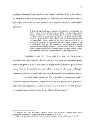 122

econômico-financeiras. Nesse diapasão, o autor propõe a redução do direito penal moderno a
um direito penal nuclear, que protege somente as violações aos bens jurídicos individuais e as
periclitações mais severas e visíveis. Insta destacar as seguintes palavras de referido Mestre
germânico:
É de grande significado que se afaste do direito penal os problemas que nos
tempos atuais foram nele introduzidos. Poder-se-ia aconselhar, quanto
àqueles problemas da sociedade moderna, que provocaram a modernização
do direito penal, de que fossem regulados em um direito de intervenção
especial, o qual está situado entre o direito penal e o direito da contrariedade
da ordem pública, entre o direto civil e o direito público, o qual dispõe na
verdade, de garantias e de regramentos processuais menos exigentes do que
o direito penal, mas que, em contrapartida, está equipado com sanções
menos intensas diante do indivíduo. Um direito de tal natureza “moderna”
não seria somente menos grave normativamente, ele seria também, de fato,
mais adequado para recepcionar os problemas da sociedade moderna232.

O legislador brasileiro de 1998, ao editar a Lei 9.605 de 1998 e prever a
possibilidade de responsabilização penal da pessoa jurídica inspirou-se no modelo francês.
Todavia, não previu a exclusão do estado de tal responsabilização, não taxou quais os crimes
seriam passiveis de imputação aos entes coletivos e também não previu modificações
processuais penais para a concretização, como fez o sistema penal e processual penal francês.
Luiz Regis Prado entende que falta à lei 9.605/98 instrumentos hábeis e
indispensáveis para consecução da responsabilização penal da pessoa jurídica, pois não há
como romper com o princípio do societas delinquere non potest, pois este encontra amparo no
princípio da responsabilização restrita, direta e subjetiva do direito penal233.

232

A propósito ver a obra: HASSEMER, Winfried. Direito Penal Libertário. Tradutora: Regina Greve.
Apresentação Gilmar Ferreira Mendes. Belo Horizonte: Del Rey. 2007, p. 206.
233
PRADO, Luiz Regis. Curso de Direito Penal, Parte Geral. São Paulo: Revista dos Tribunais, 1999, p. ???

 
