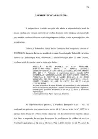 123

5. JURISPRUDÊNCIA BRASILEIRA

A jurisprudência brasileira em geral não admite a responsabilidade penal da
pessoa jurídica, uma vez que o conceito de conduta do direito penal não pode ser enquadrado
para amoldar condutas delituosas praticadas pela pessoa jurídica. Assim, a pessoa jurídica não
comete crime.
Todavia, o Tribunal de Justiça do Rio Grande do Sul, na apelação criminal nº
70015164676, da quarta Turma, no acórdão da lavra do Desembargador Relator Dr. Aristides
Pedroso de Albuquerque Neto, reconheceu a responsabilização penal do ente coletivo,
conforme se vê da ementa, a qual se transcreve abaixo:
APELAÇÃO.
CRIME
CONTRA
O
MEIO
AMBIENTE.
RESPONSABILIDADE
PENAL
DA
PESSOA
JURÍDICA
DETERMINADA PELA CONSTITUIÇÃO FEDERAL DE 1988, EM SEU
ART. 225, § 3º. Preliminar de ilegitimidade passiva afastada. LIXO
HOSPITALAR. ARMAZENAMENTO DE SUBSTÂNCIAS TÓXICAS,
PERIGOSAS E NOCIVAS À SAÚDE HUMANA E AO MEIO
AMBIENTE, EM DESACORDO COM AS EXIGÊNCIAS LEGAIS.
DELITO PREVISTO NO ART. 56, CAPUT, DA LEI Nº 9.605/98
CONFIGURADO.
Resíduos de serviços de saúde deixados em contato com o solo, queimando
em local freqüentado por pessoas e animais, em desacordo com a legislação,
gerando gases poluentes. Incidência do art. 54, § 2º, inciso V do mesmo
diploma legal.
Condenação mantida. Apelo improvido. Unânime.

No supramencionado processo, a Wambass Transportes Ltda. – ME, foi
condenada em primeiro grau, como incursa no art. 54, § 2º, inciso V, da Lei n° 9.605/98, à
pena de multa fixada em 150 dias-multa, à razão de 1/30 do salário mínimo vigente à época
dos fatos, e suspensão dos serviços da empresa de recolhimento de resíduos de serviços
hospitalares pelo prazo de 02 anos e 04 meses. Para o delito previsto no art. 56, caput, da

 