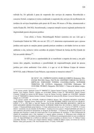 124

referida lei, foi aplicada à pena de suspensão dos serviços da empresa. Reconhecido o
concurso formal, a empresa ré restou condenada à suspensão dos serviços de recolhimento de
resíduos de serviços hospitalares pelo prazo de 02 anos, 08 meses e 20 dias, remanescendo a
multa fixada (fls. 364/382). Inconformada, a empresa interpôs recurso argüindo preliminar de
ilegitimidade passiva da pessoa jurídica.
Com efeito, o Exmo. Desembargado Relator sustentou em seu voto que a
Constituição Federal de 1988, em seu art. 225, § 3º, determina expressamente que a pessoa
jurídica está sujeita às sanções penais quando praticar condutas e atividades lesivas ao meio
ambiente e cita, inclusive vários acórdãos do próprio Tribunal de Justiça do Rio Grande do
Sul em sentido idêntico234.
O STF já teve a oportunidade de se manifestar a respeito do tema e, em pelo
menos dois julgados, reconheceu a possibilidade de responsabilização penal da pessoa
jurídica por crime ambiental. Com efeito, é o que se vê do Habeas Corpus de número
88747/ES, onde o Ministro Cesar Peluzzo, cuja ementa se transcreve abaixo235.

HC 88747 / ES - ESPÍRITO SANTO; HABEAS CORPUS; Relator(a); Min.
CEZAR PELUSO; Partes: PACTE.(S): ANTÔNIO CARLOS DA SILVA;
IMPTE.(S): FERNANDO TONISSI; COATOR(A/S)(ES): SUPERIOR
TRIBUNAL DE JUSTIÇA; Julgamento 12/05/2006; Publicação: DJ
22/05/2006 PP-00022; Despacho. DECISÃO: 1. Trata-se de habeas corpus,
234

No mesmo sentido: Apelação Crime Nº 70009597717, Quarta Câmara Criminal, Tribunal de Justiça do RS,
Relator: José Eugênio Tedesco, Julgado em 14/10/2004; Habeas Corpus Nº 70012403929, Quarta Câmara
Criminal, Tribunal de Justiça do RS, Relator: Lúcia de Fátima Cerveira, Julgado em 15/09/2005; Apelação
Crime Nº 70009200510, Quarta Câmara Criminal, Tribunal de Justiça do RS, Relator: Lúcia de Fátima Cerveira,
Julgado em 12/05/2005
235
No mesmo sentido: HC 83554/PR. HABEAS CORPUS. Relator: Min. GILMAR MENDES 16/08/2005.
Órgão Julgador: Segunda Turma. Publicação. DJ 28-10-2005 PP-00060. EMENT VOL-02211-01 PP-00155.
EXSTF v. 27, n. 324, 2005, p. 368-383. Parte(s) PACTE.(S): HENRI PHILIPPE REICHSTUL; IMPTE.(S):
JOSÉ GERARDO GROSSI COATOR(A/S)(ES): SUPERIOR TRIBUNAL DE JUSTIÇA; EMENTA: Habeas
Corpus. 2. Responsabilidade penal objetiva. 3. Crime ambiental previsto no art. 2º da Lei nº 9.605/98. 4. Evento
danoso: vazamento em um oleoduto da Petrobrás 5. Ausência de nexo causal. 6. Responsabilidade pelo dano ao
meio ambiente não-atribuível diretamente ao dirigente da Petrobrás. 7. Existência de instâncias gerenciais e de
operação para fiscalizar o estado de conservação dos 14 mil quilômetros de oleodutos. 8. Não-configuração de
relação de causalidade entre o fato imputado e o suposto agente criminoso. 8. Diferenças entre conduta dos
dirigentes da empresa e atividades da própria empresa. 9. Problema da assinalagmaticidade em uma sociedade de
risco. 10. Impossibilidade de se atribuir ao indivíduo e à pessoa jurídica os mesmos riscos. 11. Habeas Corpus
concedido. Decisão: A Turma, por votação unânime, deferiu o pedido de habeas corpus, nos termos do voto do
Relator. Falou, pelo paciente, o Dr. José Gerardo Grossi. 2ª Turma, 16.08.2005

 