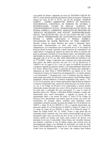 125

com pedido de liminar, impetrado em favor de ANTONIO CARLOS DA
SILVA, contra decisão proferida pela Quinta Turma do Superior Tribunal de
Justiça nos autos do HC nº 43.751, que lhe foi denegado: "HABEAS
CORPUS . CRIMES AMBIENTAIS. INÉPCIA DA DENÚNCIA:
INOCORRÊNCIA. EXISTÊNCIA DE INDÍCIOS DE AUTORIA E
MATERIALIDADE. EXAME DE PROVAS. AUSÊNCIA DE
CONSTRANGIMENTO ILEGAL. RESPONSABILIZAÇÃO PENAL DA
PESSOA JURÍDICA. CABIMENTO. MITIGAÇÃO DO PRINCÍPIO DO
"SOCIETAS DELINQUERE NON POTEST". RESPONSABILIDADE
SOCIAL. VIOLAÇÃO DO ART. 225, §3º, DA CF/88 E DO ART. 3º DA
LEI 9.608/98. POSSIBILIDADE DO AJUSTAMENTO DAS SANÇÕES
PENAIS A SEREM APLICADAS À PESSOA JURÍDICA.
NECESSIDADE DE MAIOR PROTEÇÃO AO MEIO AMBIENTE.
Descabe acoimar de inepta denúncia que enseja a adequação típica,
descrevendo suficientemente os fatos com todos os elementos
indispensáveis, em consonância com os requisitos do art. 41 do Código de
Processo Penal, de modo a permitir o pleno exercício do contraditório e da
ampla defesa. A alegação de negativa de autoria do delito em questão não
pode ser apreciada e decidida na via do habeas corpus , por demandar exame
aprofundado de provas, providência incompatível com a via eleita. Ordem
denegada" (HC nº 43.751, rel. Min. JOSÉ ARNALDO DA FONSECA, DJ
de 17.10.2005)". Alega o impetrante que o paciente está sendo processado
pela prática dos delitos previstos nos arts. 42 e 65 do Decreto-Lei nº
3.688/41 e art. 54, caput e § 3o, c.c art. 56, caput, Lei 9.605/98, em razão de
a denúncia, reputada de genérica, atribuir a ele responsabilidade objetiva por
tais ilícitos. Diante disso, requer a concessão de liminar para suspender o
andamento da Ação Penal nº 049.03.000109-0, em trâmite na 2a. Vara
Criminal da Comarca de Venda Nova do Imigrante/ES e, no mérito, pleiteia
o seu trancamento. 2. Incognoscível o writ. A denúncia, que deu origem à
mencionada ação penal, foi oferecida exclusivamente contra Rodrigo Sgaria
Zandonadi e Roncar Indústria e Comércio Exportação Ltda. (anexo 1 - fls.
21-23). O ora paciente, que se afirma representante legal da Roncar Indústria
e Comércio Exportação Ltda., apenas foi citado para que, nos termos do art.
12, inc. I, do Código de Processo Civil, representasse a pessoa jurídica
denunciada, porque não pode esta, como é óbvio, presentar-se por si mesma
em juízo para a realização dos atos processuais. É o que se extrai da
denúncia (anexo 01): "Requer o Ministério Público Estadual a citação dos
denunciados, para serem interrogados, a segunda na pessoa de seu
representante legal e nos termos do artigo 12 inciso VI do Código de
Processo Civil, apresentarem suas defesa, pena de revelia, com oitiva das
testemunhas de acusação abaixo arroladas para finalmente serem
condenados o primeiro acusado nas penas dos artigos 42 e 65 do Decreto Lei
3688/41 e artigo 54 da Lei 9605/98 c/c 29 e a segunda denunciadas nas
penas dos artigos 42 e 65 do Decreto Lei 3688/41 e artigos 54, caput e § 3o
c/c artigo 56, caput, da Lei 9605/98, e, artigo 29 na forma do artigo 71,
ambos do Código Penal" (fls. 22. Grifei). Assim, a ação penal não foi
instaurada contra o paciente, mas, sim, contra a pessoa jurídica de que ele é
presentante legal e que, nos termos dos incs. do art. 21 da Lei nº 9.605/98,
somente poderá ser punida com multa, pena restritiva de direitos e/ou
prestação de serviços à comunidade. Dessa forma, não vislumbro interesse
que legitime o paciente ao uso de habeas corpus, pois inexiste risco de
constrangimento ilegal à sua liberdade de locomoção em razão da Ação
Penal nº 049.03.000109-0, em trâmite na 2a. Vara Criminal da Comarca de
Venda Nova do Imigrante/ES. 3. Isto posto, não conheço deste habeas

 