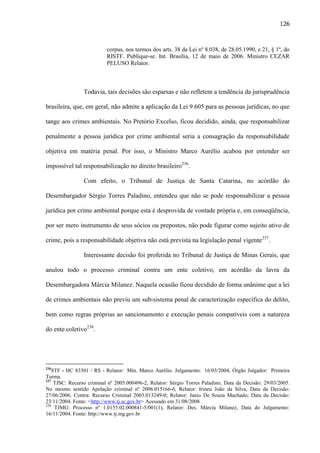 126

corpus, nos termos dos arts. 38 da Lei nº 8.038, de 28.05.1990, e 21, § 1º, do
RISTF. Publique-se. Int. Brasília, 12 de maio de 2006. Ministro CEZAR
PELUSO Relator.

Todavia, tais decisões são esparsas e não refletem a tendência da jurisprudência
brasileira, que, em geral, não admite a aplicação da Lei 9.605 para as pessoas jurídicas, no que
tange aos crimes ambientais. No Pretório Excelso, ficou decidido, ainda, que responsabilizar
penalmente a pessoa jurídica por crime ambiental seria a consagração da responsabilidade
objetiva em matéria penal. Por isso, o Ministro Marco Aurélio acabou por entender ser
impossível tal responsabilização no direito brasileiro236.
Com efeito, o Tribunal de Justiça de Santa Catarina, no acórdão do
Desembargador Sérgio Torres Paladino, entendeu que não se pode responsabilizar a pessoa
jurídica por crime ambiental porque esta é desprovida de vontade própria e, em conseqüência,
por ser mero instrumento de seus sócios ou prepostos, não pode figurar como sujeito ativo de
crime, pois a responsabilidade objetiva não está prevista na legislação penal vigente237.
Interessante decisão foi proferida no Tribunal de Justiça de Minas Gerais, que
anulou todo o processo criminal contra um ente coletivo, em acórdão da lavra da
Desembargadora Márcia Milanez. Naquela ocasião ficou decidido de forma unânime que a lei
de crimes ambientais não previu um sub-sistema penal de caracterização específica do delito,
bem como regras próprias ao sancionamento e execução penais compatíveis com a natureza
do ente coletivo238.

236

STF - HC 83301 / RS - Relator: Min. Marco Aurélio. Julgamento: 16/03/2004, Órgão Julgador: Primeira
Turma.
237
TJSC: Recurso criminal nº 2005.000496-2, Relator: Sérgio Torres Paladino, Data da Decisão: 29/03/2005.
No mesmo sentido Apelação criminal nº 2006.015166-6, Relator: Irineu João da Silva, Data da Decisão:
27/06/2006. Contra: Recurso Criminal 2003.013249-0; Relator: Janio De Souza Machado; Data da Decisão:
23/11/2004. Fonte: <http://www.tj.sc.gov.br> Acessado em 31/08/2008.
238
TJMG: Processo nº 1.0155.02.000841-5/001(1), Relator: Des. Márcia Milanez, Data do Julgamento:
16/11/2004. Fonte: http://www.tj.mg.gov.br

 