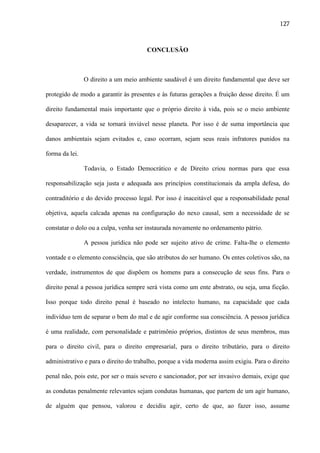 127

CONCLUSÃO

O direito a um meio ambiente saudável é um direito fundamental que deve ser
protegido de modo a garantir às presentes e às futuras gerações a fruição desse direito. É um
direito fundamental mais importante que o próprio direito à vida, pois se o meio ambiente
desaparecer, a vida se tornará inviável nesse planeta. Por isso é de suma importância que
danos ambientais sejam evitados e, caso ocorram, sejam seus reais infratores punidos na
forma da lei.
Todavia, o Estado Democrático e de Direito criou normas para que essa
responsabilização seja justa e adequada aos princípios constitucionais da ampla defesa, do
contraditório e do devido processo legal. Por isso é inaceitável que a responsabilidade penal
objetiva, aquela calcada apenas na configuração do nexo causal, sem a necessidade de se
constatar o dolo ou a culpa, venha ser instaurada novamente no ordenamento pátrio.
A pessoa jurídica não pode ser sujeito ativo de crime. Falta-lhe o elemento
vontade e o elemento consciência, que são atributos do ser humano. Os entes coletivos são, na
verdade, instrumentos de que dispõem os homens para a consecução de seus fins. Para o
direito penal a pessoa jurídica sempre será vista como um ente abstrato, ou seja, uma ficção.
Isso porque todo direito penal é baseado no intelecto humano, na capacidade que cada
indivíduo tem de separar o bem do mal e de agir conforme sua consciência. A pessoa jurídica
é uma realidade, com personalidade e patrimônio próprios, distintos de seus membros, mas
para o direito civil, para o direito empresarial, para o direito tributário, para o direito
administrativo e para o direito do trabalho, porque a vida moderna assim exigiu. Para o direito
penal não, pois este, por ser o mais severo e sancionador, por ser invasivo demais, exige que
as condutas penalmente relevantes sejam condutas humanas, que partem de um agir humano,
de alguém que pensou, valorou e decidiu agir, certo de que, ao fazer isso, assume

 