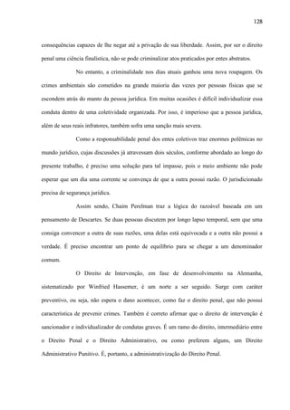 128

consequências capazes de lhe negar até a privação de sua liberdade. Assim, por ser o direito
penal uma ciência finalística, não se pode criminalizar atos praticados por entes abstratos.
No entanto, a criminalidade nos dias atuais ganhou uma nova roupagem. Os
crimes ambientais são cometidos na grande maioria das vezes por pessoas físicas que se
escondem atrás do manto da pessoa jurídica. Em muitas ocasiões é difícil individualizar essa
conduta dentro de uma coletividade organizada. Por isso, é imperioso que a pessoa jurídica,
além de seus reais infratores, também sofra uma sanção mais severa.
Como a responsabilidade penal dos entes coletivos traz enormes polêmicas no
mundo jurídico, cujas discussões já atravessam dois séculos, conforme abordado ao longo do
presente trabalho, é preciso uma solução para tal impasse, pois o meio ambiente não pode
esperar que um dia uma corrente se convença de que a outra possui razão. O jurisdicionado
precisa de segurança jurídica.
Assim sendo, Chaim Perelman traz a lógica do razoável baseada em um
pensamento de Descartes. Se duas pessoas discutem por longo lapso temporal, sem que uma
consiga convencer a outra de suas razões, uma delas está equivocada e a outra não possui a
verdade. É preciso encontrar um ponto de equilíbrio para se chegar a um denominador
comum.
O Direito de Intervenção, em fase de desenvolvimento na Alemanha,
sistematizado por Winfried Hassemer, é um norte a ser seguido. Surge com caráter
preventivo, ou seja, não espera o dano acontecer, como faz o direito penal, que não possui
característica de prevenir crimes. Também é correto afirmar que o direito de intervenção é
sancionador e individualizador de condutas graves. É um ramo do direito, intermediário entre
o Direito Penal e o Direito Administrativo, ou como preferem alguns, um Direito
Administrativo Punitivo. É, portanto, a administrativização do Direito Penal.

 