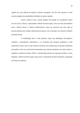 12

capítulo faz uma análise da matéria no direito estrangeiro. Por fim, são expostos os mais
recentes julgados da jurisprudência brasileira no quinto capítulo.
Assim, conclui-se que a pessoa jurídica não poderá ser considerada sujeito
ativo de crime. Todavia, é apresentado o Direito de Intervenção, como um ramo intermediário
entre o Direito Penal e o Direito Administrativo, capaz de sancionar com mais rigor as
pessoas jurídicas por condutas administrativas graves, sem se prender aos conceitos fechados
do Direito Penal.
A metodologia para o tema proposto exige uma abordagem investigativa,
científica e parcialmente exploratória, a ser realizada pela pesquisa qualitativa e pelo
pensamento crítico, uma vez que é preciso encontrar uma solução para as questões ambientais
sem perder o foco em controvérsias doutrinárias que colocam obstáculos nas ações estatais e
impedem a marcha da Justiça. Enfim, o jurisdicionado precisa de segurança jurídica e, nesse
diapasão, o Direito de Intervenção surge como o instrumento de efetiva proteção e integração
do homem na natureza.

 