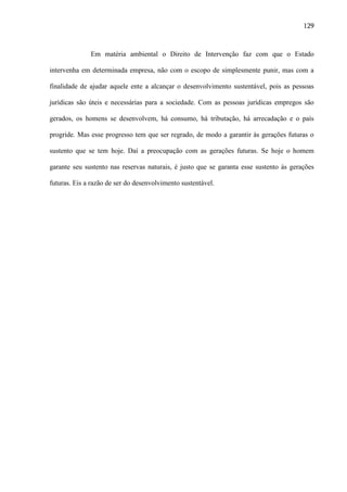 129

Em matéria ambiental o Direito de Intervenção faz com que o Estado
intervenha em determinada empresa, não com o escopo de simplesmente punir, mas com a
finalidade de ajudar aquele ente a alcançar o desenvolvimento sustentável, pois as pessoas
jurídicas são úteis e necessárias para a sociedade. Com as pessoas jurídicas empregos são
gerados, os homens se desenvolvem, há consumo, há tributação, há arrecadação e o país
progride. Mas esse progresso tem que ser regrado, de modo a garantir às gerações futuras o
sustento que se tem hoje. Daí a preocupação com as gerações futuras. Se hoje o homem
garante seu sustento nas reservas naturais, é justo que se garanta esse sustento às gerações
futuras. Eis a razão de ser do desenvolvimento sustentável.

 