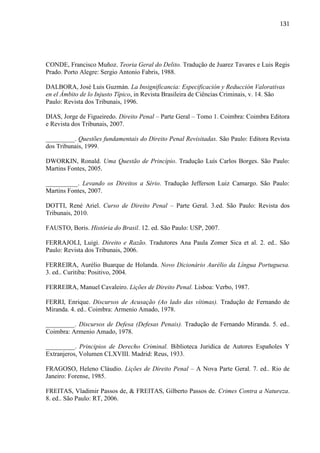 131

CONDE, Francisco Muñoz. Teoria Geral do Delito. Tradução de Juarez Tavares e Luis Regis
Prado. Porto Alegre: Sergio Antonio Fabris, 1988.
DALBORA, José Luis Guzmán. La Insignificancia: Especificación y Reducción Valorativas
en el Ámbito de lo Injusto Típico, in Revista Brasileira de Ciências Criminais, v. 14. São
Paulo: Revista dos Tribunais, 1996.
DIAS, Jorge de Figueiredo. Direito Penal – Parte Geral – Tomo 1. Coimbra: Coimbra Editora
e Revista dos Tribunais, 2007.
_________. Questões fundamentais do Direito Penal Revisitadas. São Paulo: Editora Revista
dos Tribunais, 1999.
DWORKIN, Ronald. Uma Questão de Princípio. Tradução Luís Carlos Borges. São Paulo:
Martins Fontes, 2005.
__________. Levando os Direitos a Sério. Tradução Jefferson Luiz Camargo. São Paulo:
Martins Fontes, 2007.
DOTTI, René Ariel. Curso de Direito Penal – Parte Geral. 3.ed. São Paulo: Revista dos
Tribunais, 2010.
FAUSTO, Boris. História do Brasil. 12. ed. São Paulo: USP, 2007.
FERRAJOLI, Luigi. Direito e Razão. Tradutores Ana Paula Zomer Sica et al. 2. ed.. São
Paulo: Revista dos Tribunais, 2006.
FERREIRA, Aurélio Buarque de Holanda. Novo Dicionário Aurélio da Língua Portuguesa.
3. ed.. Curitiba: Positivo, 2004.
FERREIRA, Manuel Cavaleiro. Lições de Direito Penal. Lisboa: Verbo, 1987.
FERRI, Enrique. Discursos de Acusação (Ao lado das vítimas). Tradução de Fernando de
Miranda. 4. ed.. Coimbra: Armenio Amado, 1978.
_________. Discursos de Defesa (Defesas Penais). Tradução de Fernando Miranda. 5. ed..
Coimbra: Armenio Amado, 1978.
_________. Principios de Derecho Criminal. Biblioteca Juridica de Autores Españoles Y
Extranjeros, Volumen CLXVIII. Madrid: Reus, 1933.
FRAGOSO, Heleno Cláudio. Lições de Direito Penal – A Nova Parte Geral. 7. ed.. Rio de
Janeiro: Forense, 1985.
FREITAS, Vladimir Passos de, & FREITAS, Gilberto Passos de. Crimes Contra a Natureza.
8. ed.. São Paulo: RT, 2006.

 
