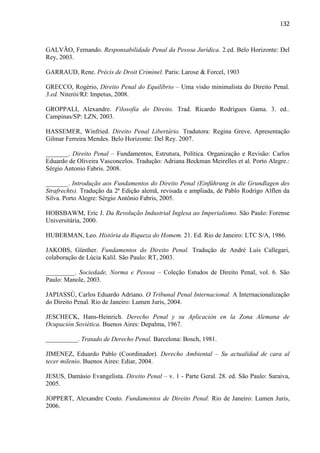 132

GALVÃO, Fernando. Responsabilidade Penal da Pessoa Jurídica. 2.ed. Belo Horizonte: Del
Rey, 2003.
GARRAUD, Rene. Précis de Droit Criminel. Paris: Larose & Forcel, 1903
GRECCO, Rogério, Direito Penal do Equilíbrio – Uma visão minimalista do Direito Penal.
3.ed. Niterói/RJ: Impetus, 2008.
GROPPALI, Alexandre. Filosofia do Direito. Trad. Ricardo Rodrigues Gama. 3. ed..
Campinas/SP: LZN, 2003.
HASSEMER, Winfried. Direito Penal Libertário. Tradutora: Regina Greve. Apresentação
Gilmar Ferreira Mendes. Belo Horizonte: Del Rey. 2007.
_______. Direito Penal – Fundamentos, Estrutura, Política. Organização e Revisão: Carlos
Eduardo de Oliveira Vasconcelos. Tradução: Adriana Beckman Meirelles et al. Porto Alegre.:
Sérgio Antonio Fabris. 2008.
_______. Introdução aos Fundamentos do Direito Penal (Einführung in die Grundlagen des
Strafrechts). Tradução da 2ª Edição alemã, revisada e ampliada, de Pablo Rodrigo Alflen da
Silva. Porto Alegre: Sérgio Antônio Fabris, 2005.
HOBSBAWM, Eric J. Da Revolução Industrial Inglesa ao Imperialismo. São Paulo: Forense
Universitária, 2000.
HUBERMAN, Leo. História da Riqueza do Homem. 21. Ed. Rio de Janeiro: LTC S/A, 1986.
JAKOBS, Günther. Fundamentos do Direito Penal. Tradução de André Luís Callegari,
colaboração de Lúcia Kalil. São Paulo: RT, 2003.
_________. Sociedade, Norma e Pessoa – Coleção Estudos de Direito Penal, vol. 6. São
Paulo: Manole, 2003.
JAPIASSÚ, Carlos Eduardo Adriano. O Tribunal Penal Internacional. A Internacionalização
do Direito Penal. Rio de Janeiro: Lumen Juris, 2004.
JESCHECK, Hans-Heinrich. Derecho Penal y su Aplicación en la Zona Alemana de
Ocupación Soviética. Buenos Aires: Depalma, 1967.
__________. Tratado de Derecho Penal. Barcelona: Bosch, 1981.
JIMENEZ, Eduardo Pablo (Coordinador). Derecho Ambiental – Su actualidad de cara al
tecer milenio. Buenos Aires: Ediar, 2004.
JESUS, Damásio Evangelista. Direito Penal – v. 1 - Parte Geral. 28. ed. São Paulo: Saraiva,
2005.
JOPPERT, Alexandre Couto. Fundamentos de Direito Penal. Rio de Janeiro: Lumen Juris,
2006.

 