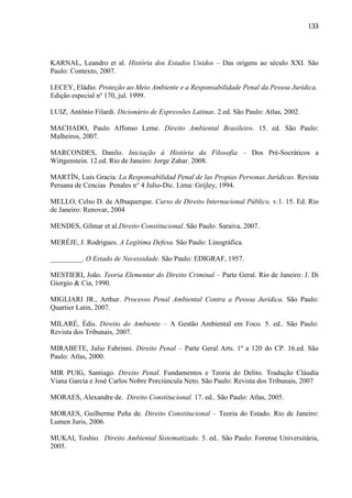 133

KARNAL, Leandro et al. História dos Estados Unidos – Das origens ao século XXI. São
Paulo: Contexto, 2007.
LECEY, Eládio. Proteção ao Meio Ambiente e a Responsabilidade Penal da Pessoa Jurídica.
Edição especial nº 170, jul. 1999.
LUIZ, Antônio Filardi. Dicionário de Expressões Latinas. 2.ed. São Paulo: Atlas, 2002.
MACHADO, Paulo Affonso Leme. Direito Ambiental Brasileiro. 15. ed. São Paulo:
Malheiros, 2007.
MARCONDES, Danilo. Iniciação à História da Filosofia – Dos Pré-Socráticos a
Wittgenstein. 12.ed. Rio de Janeiro: Jorge Zahar. 2008.
MARTÍN, Luis Gracia. La Responsabilidad Penal de las Propias Personas Jurídicas. Revista
Peruana de Cencias Penales n° 4 Julio-Dic. Lima: Grijley, 1994.
MELLO, Celso D. de Albuquerque. Curso de Direito Internacional Público. v.1. 15. Ed. Rio
de Janeiro: Renovar, 2004
MENDES, Gilmar et al.Direito Constitucional. São Paulo: Saraiva, 2007.
MERÉJE, J. Rodrigues. A Legítima Defesa. São Paulo: Linográfica.
_________. O Estado de Necessidade. São Paulo: EDIGRAF, 1957.
MESTIERI, João. Teoria Elementar do Direito Criminal – Parte Geral. Rio de Janeiro: J. Di
Giorgio & Cia, 1990.
MIGLIARI JR., Arthur. Processo Penal Ambiental Contra a Pessoa Jurídica. São Paulo:
Quartier Latin, 2007.
MILARÉ, Édis. Direito do Ambiente – A Gestão Ambiental em Foco. 5. ed.. São Paulo:
Revista dos Tribunais, 2007.
MIRABETE, Julio Fabrinni. Direito Penal – Parte Geral Arts. 1º a 120 do CP. 16.ed. São
Paulo: Atlas, 2000.
MIR PUIG, Santiago. Direito Penal. Fundamentos e Teoria do Delito. Tradução Cláudia
Viana Garcia e José Carlos Nobre Porciúncula Neto. São Paulo: Revista dos Tribunais, 2007
MORAES, Alexandre de. Direito Constitucional. 17. ed.. São Paulo: Atlas, 2005.
MORAES, Guilherme Peña de. Direito Constitucional – Teoria do Estado. Rio de Janeiro:
Lumen Juris, 2006.
MUKAI, Toshio. Direito Ambiental Sistematizado. 5. ed.. São Paulo: Forense Universitária,
2005.

 