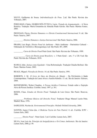 134

NUCCI, Guilherme de Souza. Individualização da Pena. 2.ed. São Paulo: Revista dos
Tribunais, 2007.
PERELMAN, Chaïm. OLBRECHTS-TYTECA, Lucie. Tratado da Argumentação – A Nova
Retórica. Tradução: Maria Ermantina de Almeida Prado Galvão. São Paulo: Martins Fontes.
2005.
PIOVESAN, Flavia. Direitos Humanos e o Direito Constitucional Internacional. 8. ed.. São
Paulo: Saraiva, 2007.
_________. Direitos Humanos e Justiça Internacional. São Paulo: Saraiva, 2006.
PRADO, Luiz Regis. Direito Penal do Ambiente – Meio Ambiente – Patrimônio Cultural –
Ordenação do Território e Biossegurança.2.ed. São Paulo: RT, 2009.
_________. Curso de Direito Penal Parte Geral. São Paulo: Revista dos Tribunais, 1999.
___________. Curso de Direito penal Brasileiro. v. 1 Parte Geral – arts. 1º a 120. 9.ed. São
Paulo: Revista dos Tribunais, 2010.

RAWLS, John. Justiça como Equidade - Uma Reformulação. Tradução Cláudia Berliner. São
Paulo: Martins Fontes. 2003.
REALE, Miguel. Filosofia do Direito. 14. ed. São Paulo: Saraiva, 1991.
ROBERTS, J. M.. O Livro de Ouro da História do Mundo – Da Pré-história à Idade
Contemporânea. Tradução de Laura Alves e Aurélio Rebello. 13. ed.. Rio de Janeiro: Ediouro,
2004.
ROTHENBURG, Walter Claudius. A Pessoa Jurídica Criminosa: Estudo sobre a Sujeição
Ativa da Pessoa Jurídica. Curitiba: Juruá, 1997. p. 361.
ROXIN, Claus. Estudos de Direito Penal. Tradução de Luís Greco. São Paulo: Renovar,
2006.
_________. Problemas Básicos del Derecho Penal. Traductor Diego Manoel Luzón Peña.
Madrid: Reus, 1976.
SADELEER, Nicolas de. Environmental Principles. Oxford: Oxford University, 2004.
SANTOS, Juarez Cirino dos. A Moderna Teoria do Fato Punível. 4. ed.. Curitiba: ICPC Lumen Juris, 2005.
________. Direito Penal – Parte Geral. 3.ed. Curitiba: Lumen Juris, 2007.
SILVA, Ivan Luiz da. Princípio da Insignificância e Os Crimes Ambientais. Rio de Janeiro:
Lumen Juris, 2008, p. 49.

 