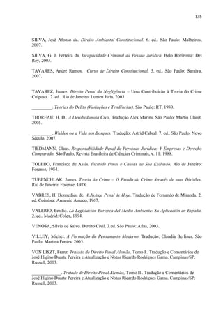 135

SILVA, José Afonso da. Direito Ambiental Constitucional. 6. ed.. São Paulo: Malheiros,
2007.
SILVA, G. J. Ferreira da, Incapacidade Criminal da Pessoa Jurídica. Belo Horizonte: Del
Rey, 2003.
TAVARES, André Ramos. Curso de Direito Constitucional. 5. ed.. São Paulo: Saraiva,
2007.
TAVAREZ, Juarez. Direito Penal da Negligência – Uma Contribuição à Teoria do Crime
Culposo. 2. ed.. Rio de Janeiro: Lumen Juris, 2003.
_________. Teorias do Delito (Variações e Tendências). São Paulo: RT, 1980.
THOREAU, H. D.. A Desobediência Civil. Tradução Alex Marins. São Paulo: Martin Claret,
2005.
_________. Walden ou a Vida nos Bosques. Tradução: Astrid Cabral. 7. ed.. São Paulo: Novo
Século, 2007.
TIEDMANN, Claus. Responsabilidade Penal de Personas Jurídicas Y Empresas e Derecho
Comparado. São Paulo, Revista Brasileira de Ciências Criminais, v. 11. 1988.
TOLEDO, Francisco de Assis. Ilicitude Penal e Causas de Sua Exclusão. Rio de Janeiro:
Forense, 1984.
TUBENCHLAK, James. Teoria do Crime – O Estudo do Crime Através de suas Divisões.
Rio de Janeiro: Forense, 1978.
VABRES, H. Donnedieu de. A Justiça Penal de Hoje. Tradução de Fernando de Miranda. 2.
ed. Coimbra: Armenio Amado, 1967.
VALERIO, Emilio. La Legislación Europea del Medio Ambiente: Su Aplicación en España.
2. ed.. Madrid: Colex, 1994.
VENOSA, Silvio de Salvo. Direito Civil. 3.ed. São Paulo: Atlas, 2003.
VILLEY, Michel. A Formação do Pensamento Moderno. Tradução: Cláudia Berliner. São
Paulo: Martins Fontes, 2005.
VON LISZT, Franz. Tratado de Direito Penal Alemão, Tomo I . Tradução e Comentários de
José Higino Duarte Pereira e Atualização e Notas Ricardo Rodrigues Gama. Campinas/SP:
Russell, 2003.
_____________. Tratado de Direito Penal Alemão, Tomo II . Tradução e Comentários de
José Higino Duarte Pereira e Atualização e Notas Ricardo Rodrigues Gama. Campinas/SP:
Russell, 2003.

 
