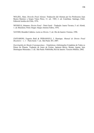 136

WELZEL, Hans. Derecho Penal Aleman. Traducción del Aleman por los Professores Juan
Bustos Ramirez y Sergio Yánes Pérez, 11. ed.. 1969, 2. ed. Castellana. Santiago, Chile:
Editorial Juridica de Chile, 1976.
WESSELS, Johannes. Direito Penal – Parte Geral – Tradução: Juarez Tavares, 5. ed. Alemã,
1. ed. Brasileira. Porto Alegre: Sérgio Antonio Fabris, 1976.
XAVIER, Ronaldo Caldeira. Latim no Direito. 5. ed.. Rio de Janeiro: Forense, 1996.

ZAFFARONI, Eugenio Raúl & PIERANGELI, J. Henrique. Manual de Direito Penal
Brasileiro – v. 1 – Parte Geral. 7. ed.. São Paulo: RT, 2007.
Enciclopédia do Mundo Contemporâneo – Estatísticas e Informações Completas de Todos os
Países do Planeta. Tradução de Jones de Freitas, Japiassú Brício, Renato Aguiar, Inés
Domingues Menendez. 3. ed.. São Paulo: Publifolha; Rio de Janeiro: Terceiro Milênio, 2002.

 