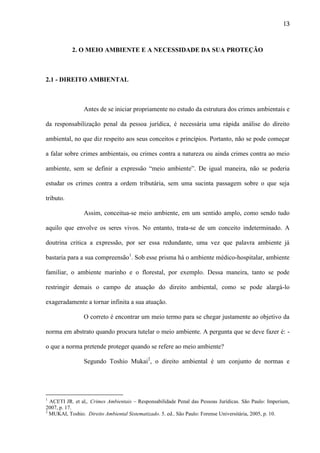 13

2. O MEIO AMBIENTE E A NECESSIDADE DA SUA PROTEÇÃO

2.1 - DIREITO AMBIENTAL

Antes de se iniciar propriamente no estudo da estrutura dos crimes ambientais e
da responsabilização penal da pessoa jurídica, é necessária uma rápida análise do direito
ambiental, no que diz respeito aos seus conceitos e princípios. Portanto, não se pode começar
a falar sobre crimes ambientais, ou crimes contra a natureza ou ainda crimes contra ao meio
ambiente, sem se definir a expressão “meio ambiente”. De igual maneira, não se poderia
estudar os crimes contra a ordem tributária, sem uma sucinta passagem sobre o que seja
tributo.
Assim, conceitua-se meio ambiente, em um sentido amplo, como sendo tudo
aquilo que envolve os seres vivos. No entanto, trata-se de um conceito indeterminado. A
doutrina critica a expressão, por ser essa redundante, uma vez que palavra ambiente já
bastaria para a sua compreensão1. Sob esse prisma há o ambiente médico-hospitalar, ambiente
familiar, o ambiente marinho e o florestal, por exemplo. Dessa maneira, tanto se pode
restringir demais o campo de atuação do direito ambiental, como se pode alargá-lo
exageradamente a tornar infinita a sua atuação.
O correto é encontrar um meio termo para se chegar justamente ao objetivo da
norma em abstrato quando procura tutelar o meio ambiente. A pergunta que se deve fazer é: o que a norma pretende proteger quando se refere ao meio ambiente?
Segundo Toshio Mukai2, o direito ambiental é um conjunto de normas e

1

ACETI JR. et al,. Crimes Ambientais – Responsabilidade Penal das Pessoas Jurídicas. São Paulo: Imperium,
2007, p. 17.
2
MUKAI, Toshio. Direito Ambiental Sistematizado. 5. ed.. São Paulo: Forense Universitária, 2005, p. 10.

 