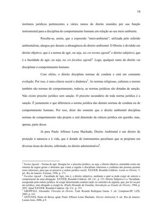 14

institutos jurídicos pertencentes a vários ramos do direito reunidos por sua função
instrumental para a disciplina do comportamento humano em relação ao seu meio ambiente.
Percebe-se, assim, que a expressão “meio-ambiente”, utilizada pelo referido
ambientalista, alargou por demais a abrangência do direito ambiental. O Direito é dividido em
direito objetivo, que é a norma de agir, ou seja, ius est norma agendi3 e direito subjetivo, que
é a faculdade de agir, ou seja, ius est facultas agendi4. Logo, qualquer ramo do direito vai
disciplinar o comportamento humano.
Com efeito, o direito disciplina normas de conduta e está em constante
evolução. Por isso, é uma ciência social e dinâmica5. As normas religiosas, culturais e morais
também são normas de comportamento, todavia, as normas jurídicas são dotadas de sanção.
Não existe preceito jurídico sem sanção. O preceito secundário de toda norma jurídica é a
sanção. É justamente o que diferencia a norma jurídica das demais normas de conduta ou de
comportamento humano. Por isso, dizer tão somente que o direito ambiental disciplina
normas de comportamento não projeta a real dimensão da ciência jurídica em questão, mas,
apenas, parte dessa.
Já para Paulo Affonso Leme Machado, Direito Ambiental é um direito de
proteção à natureza e à vida, que é dotado de instrumentos peculiares que se projetam em
diversas áreas do direito, sobretudo, no direito administrativo6.

3

Norma Agendi – Norma de agir. Designa lei, o preceito jurídico, ou seja, o direito objetivo, entendido como um
sistema de regras gerais e abstratas que visam a regular e disciplinar interesses e condutas das pessoas perante
esses interesses, para que se preserve a ordem jurídico social. XAVIER, Ronaldo Caldeira. Latim no Direito. 5.
ed.. Rio de Janeiro: Forense, 1996, p. 171.
4
Facultas Agendi – Faculdade de Agir, isto é, o direito subjetivo, mediante o qual se pode exigir de outrem o
cumprimento de uma obrigação. XAVIER, Ronaldo Caldeira. Ob. Cit., p. 153. Direito Subjetivo é a “faculdade,
assegurada pela ordem jurídica, de exigir determinada conduta (ação ou omissão) de alguém, que, por lei ou por
ato jurídico, está obrigado a cumpri-la. (Paulo Dourado de Gusmão, Introdução ao Estudo do Direito, 1984, p.
305). Apud XAVIER, Ronaldo Caldeira. Op. Cit., p. 153.
5
GROPPALI, Alexandre. Filosofia do Direito. Trad. Ricardo Rodrigues Gama. 3. ed.. Campinas/SP: LZN,
2003, p. 161.
6
ANTUNES, Paulo de Bessa, apud, Paulo Affonso Leme Machado. Direito Ambiental, 9. ed.. Rio de Janeiro:
Lumen Juris, 2006, p 9.

 