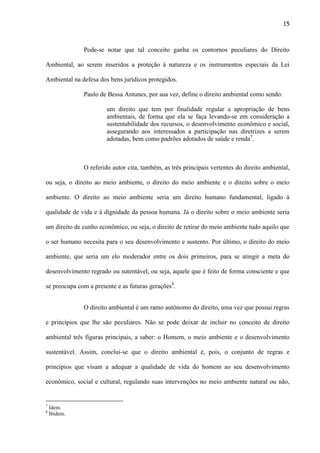 15

Pode-se notar que tal conceito ganha os contornos peculiares do Direito
Ambiental, ao serem inseridos a proteção à natureza e os instrumentos especiais da Lei
Ambiental na defesa dos bens jurídicos protegidos.
Paulo de Bessa Antunes, por sua vez, define o direito ambiental como sendo:
um direito que tem por finalidade regular a apropriação de bens
ambientais, de forma que ela se faça levando-se em consideração a
sustentabilidade dos recursos, o desenvolvimento econômico e social,
assegurando aos interessados a participação nas diretrizes a serem
adotadas, bem como padrões adotados de saúde e renda7.

O referido autor cita, também, as três principais vertentes do direito ambiental,
ou seja, o direito ao meio ambiente, o direito do meio ambiente e o direito sobre o meio
ambiente. O direito ao meio ambiente seria um direito humano fundamental, ligado à
qualidade de vida e à dignidade da pessoa humana. Já o direito sobre o meio ambiente seria
um direito de cunho econômico, ou seja, o direito de retirar do meio ambiente tudo aquilo que
o ser humano necesita para o seu desenvolvimento e sustento. Por último, o direito do meio
ambiente, que seria um elo moderador entre os dois primeiros, para se atingir a meta do
desenvolvimento regrado ou sutentável, ou seja, aquele que é feito de forma consciente e que
se preocupa com a presente e as futuras gerações8.
O direito ambiental é um ramo autônomo do direito, uma vez que possui regras
e princípios que lhe são peculiares. Não se pode deixar de incluir no conceito de direito
ambiental três figuras principais, a saber: o Homem, o meio ambiente e o desenvolvimento
sustentável. Assim, conclui-se que o direito ambiental é, pois, o conjunto de regras e
princípios que visam a adequar a qualidade de vida do homem ao seu desenvolvimento
econômico, social e cultural, regulando suas intervenções no meio ambiente natural ou não,

7
8

Idem.
Ibidem.

 