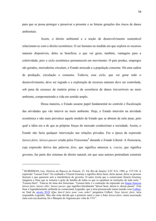 16

para que se possa proteger e preservar a presente e as futuras gerações dos riscos de danos
ambientais.
Assim, o direito ambiental e a noção de desenvolvimento sustentável
relacionam-se com o direito econômico. O ser humano na medida em que explora os recursos
naturais disponíveis, deles se beneficia, o que vai gerar, também, vantagens para a
coletividade, pois o ciclo econômico permanecerá em movimento. O país produz, empregos
são gerados, mercadorias circulam, o Estado arrecada e a população consome. Há uma cadeia
de produção, circulação e consumo. Todavia, esse ciclo, que vai gerar todo o
desenvolvimento, deve ser regrado e a exploração de recursos naturais deve ser controlada,
sob pena de escassez de matéria prima e da ocorrência de danos irreversíveis ao meio
ambiente, comprometendo a vida em sentido amplo.
Dessa maneira, o Estado assume papel fundamental no controle e fiscalização
das atividades que vão intervir no meio ambiente. Hoje, o Estado intervém na atividade
econômica e não mais prevalece aquele modelo de Estado que se abstem de nela atuar, pelo
qual a idéia era a de que as próprias forças do mercado conduziriam a sociedade. Assim, o
Estado não fazia qualquer intervenção nas relações privadas. Era a época da expressão
laissez-faire, laissez-passer criada pelos Fisiocratas9 durande o Estado Liberal. A fisiocracia,
cuja expressão deriva das palavras fisio, que significa natureza e, cracia, que significa
governo, faz parte dos sistemas de direito natural, em que seus autores pretendiam construir

9

HUBERMAN, Leo. História da Riqueza do Homem. 21. Ed. Rio de Janeiro: LTC S/A, 1986, p. 137/138: A
expressão “Laissez Faire” foi creditada a Vincent Gournay e significa deixe fazer, deixe passar, deixe as pessoas
fazerem o que quiserem sem a interferência do governo. O autor revela que o comerciante francês Gournay
imaginou a frase que se tornaria o grito de batalha de todos os que se opunham às restrições de toda sorte: "
"Laissez-faire". Trata-se do lema dos fisiocratas. “Laissez-faire é a contração da expressão em língua francesa
laissez faire, laissez aller, laissez passer, que significa literalmente "deixai fazer, deixai ir, deixai passar". Esta
frase é legendariamente atribuída ao comerciante Legendre, que a teria pronunciado numa reunião com Colbert,
no final do século XVII (Que faut-il faire pour vous aider? perguntou Colbert. Nous laisser faire, teria
respondido Legendre. Mas não resta dúvida que o primeiro autor a usar a frase laissez-faire, numa associação
clara com sua doutrina, foi o Marquês de Argenson por volta de 1751”.

 