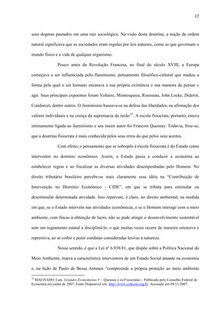 17

seus dogmas pautados em uma raiz sociológica. Na visão desta doutrina, a noção de ordem
natural significava que as sociedades eram regidas por leis naturais, como as que governam o
mundo físico e a vida de qualquer organismo.
Pouco antes da Revolução Francesa, no final do século XVIII, a Europa
começava a ser influenciada pelo Iluminismo, pensamento filosófico-cultural que mudou a
forma pela qual o ser humano encarava a sua própria existência e sua maneira de pensar e
agir. Seus principais expoentes foram Voltaire, Montesquieu, Rousseau, John Locke, Diderot,
Condorcet, dentre outros. O iluminismo baseava-se na defesa das liberdades, na afirmação dos
valores individuais e na crença da supremacia da razão10. A escola fisiocrata, portanto, estava
intimamente ligada ao iluminismo e seu maior autor foi Francois Quesnay. Todavia, frise-se,
que a doutrina fisiocrata é mais conhecida pelos seus erros do que pelos seus acertos.
Com efeito, o pensamento que se sobrepôs à escola fisiocrata é do Estado como
interventor no domínio econômico. Assim, o Estado passa a conduzir a economia ao
estabelecer regras e ao fiscalizar as diversas atividades desempenhadas pelo Homem. No
direito tributário brasileiro percebe-se mais claramente essa idéia na “Contribuição de
Intervenção no Domínio Econômico - CIDE”, em que se tributa para estimular ou
desestimular determinada atividade. Isso repercute, é claro, no direito ambiental, na medida
em que, se o Estado intervém nas atividades econômicas, e se o Homem interage com o meio
ambiente, com fincas à obtenção de lucro, não se pode atingir o desenvolvimento sustentável
sem um regramento estatal a discipliná-lo, o que muitas vezes ocorre de maneira ostensiva e
repressiva, ao se coibir e punir condutas consideradas lesivas à natureza.
Nesse sentido, é que a Lei nº 6.938/81, que dispõe sobre a Política Nacional do
Meio Ambiente, marca a característica interventora de um Estado Social atuante na economia
e, na lição de Paulo de Bessa Antunes “compreende a própria proteção ao meio ambiente
10

MACHADO, Luis. Grandes Economistas V – Quesnay e os Fisiocratas – Publicado pelo Conselho Federal de
Economia em junho de 2007. Fonte Disponível em: http://www.cofecon.org.br. Acessado em 09/11/2007.

 