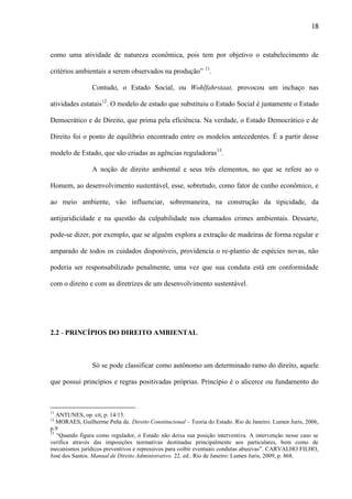 18

como uma atividade de natureza econômica, pois tem por objetivo o estabelecimento de
critérios ambientais a serem observados na produção” 11.
Contudo, o Estado Social, ou Wohlfahrstaat, provocou um inchaço nas
atividades estatais12. O modelo de estado que substituiu o Estado Social é justamente o Estado
Democrático e de Direito, que prima pela eficiência. Na verdade, o Estado Democrático e de
Direito foi o ponto de equilíbrio encontrado entre os modelos antecedentes. É a partir desse
modelo de Estado, que são criadas as agências reguladoras13.
A noção de direito ambiental e seus três elementos, no que se refere ao o
Homem, ao desenvolvimento sustentável, esse, sobretudo, como fator de cunho econômico, e
ao meio ambiente, vão influenciar, sobremaneira, na construção da tipicidade, da
antijuridicidade e na questão da culpabilidade nos chamados crimes ambientais. Dessarte,
pode-se dizer, por exemplo, que se alguém explora a extração de madeiras de forma regular e
amparado de todos os cuidados disponíveis, providencia o re-plantio de espécies novas, não
poderia ser responsabilizado penalmente, uma vez que sua conduta está em conformidade
com o direito e com as diretrizes de um desenvolvimento sustentável.

2.2 - PRINCÍPIOS DO DIREITO AMBIENTAL

Só se pode classificar como autônomo um determinado ramo do direito, aquele
que possui princípios e regras positivadas próprias. Princípio é o alicerce ou fundamento do

11

ANTUNES, op. cit, p. 14/15.
MORAES, Guilherme Peña de. Direito Constitucional – Teoria do Estado. Rio de Janeiro: Lumen Juris, 2006,
p.9
13
“Quando figura como regulador, o Estado não deixa sua posição interventiva. A intervenção nesse caso se
verifica através das imposições normativas destinadas principalmente aos particulares, bem como de
mecanismos jurídicos preventivos e repressivos para coibir eventuais condutas abusivas”. CARVALHO FILHO,
José dos Santos. Manual de Direito Administrativo. 22. ed.. Rio de Janeiro: Lumen Juris, 2009, p. 868.
12

 