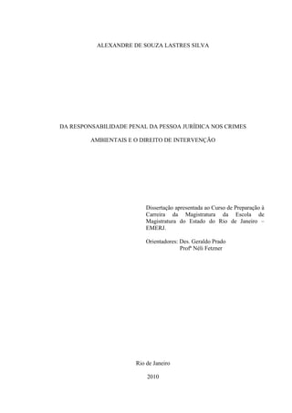 ALEXANDRE DE SOUZA LASTRES SILVA

DA RESPONSABILIDADE PENAL DA PESSOA JURÍDICA NOS CRIMES
AMBIENTAIS E O DIREITO DE INTERVENÇÃO

Dissertação apresentada ao Curso de Preparação à
Carreira da Magistratura da Escola de
Magistratura do Estado do Rio de Janeiro –
EMERJ.
Orientadores: Des. Geraldo Prado
Profª Néli Fetzner

Rio de Janeiro
2010

 