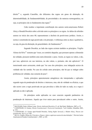 19

direito14 e, segundo Canotilho, são diferentes das regras em graus de abstração, de
determinabilidade, de fundamentabilidade, de proximidade e de natureza normogenética, ou
seja, os princípios são os fundamentos das regras15
Cabe resaltar a importante contribuição dos autores norte-americanos Robert
Alexy e Ronald Dworkin sobre a divisão entre os princípios e as regras. As idéias de referidos
autores no início dos anos 80, representaram o declínio do positivismo jurídico. Assim, a
norma é constituída da regra positivada e do princípio. A diferença entre as duas é qualitativa,
ou seja, de grau de abstração, de generalidade e de fundamentos16.
Segundo Dworkin, ao lado das regras existem também os princípios. Virgílio
Afonso da Silva17 sustenta que “esses, ao contrário daquelas, que possuem apenas a dimensão
da validade, possuem também uma outra dimensão: o peso. Assim, as regras ou valem, e são,
por isso, aplicáveis em sua inteireza, ou não valem, e, portanto, não são aplicáveis”. O
mencionado autor acrescenta, ainda que “no caso dos princípios, essa indagação acerca da
validade não faz sentido. No caso de colisão entre princípios, não há que se indagar sobre
problemas de validade, mas somente de peso”.
Assim, princípios aparentemente antagônicos são interpretados e aplicados
segundo regra de ponderação de direitos e interesses, mas, não de validade ou eficácia, o que
não ocorre com a regra positivada em que prevalece a idéia do tudo ou nada, ou a regra é
aplicada ou não é aplicada.
Os princípios serão aplicados no caso concreto segundo parâmetros de
ponderação de interesses. Aquele que tiver maior peso prevalecerá sobre o outro. Assim,

14

MACHADO, Paulo Affonso Leme. Direito Ambiental Brasileiro.15. ed. São Paulo: Malheiros, 2007, p. 55.
CANOTILHO, J.J. Gomes. Direito Constitucional e Teoria da Constituição. 7.ed. Coimbra: Almedina, 2003,
p. 1161.
16
CANOTILHO, J.J. Gomes apud Ronald Dworkin, Taking Rights Seriously, e Robert Alexy, Theorie der
Grundrechte. Op cit., p. 1160.
17
SILVA, Virgílio Afonso da. Princípios e Regras: mitos e equívocos acerca de uma distinção. ?: Revista Latino
Americana de Estudos Constitucionais 1, 2003, p. 630.
15

 