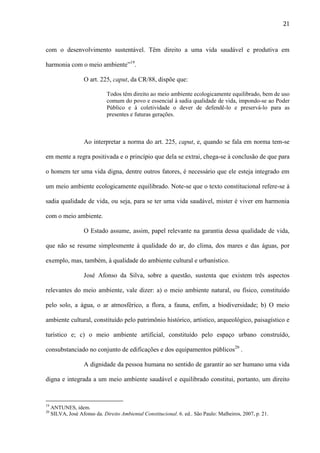 21

com o desenvolvimento sustentável. Têm direito a uma vida saudável e produtiva em
harmonia com o meio ambiente”19.
O art. 225, caput, da CR/88, dispõe que:
Todos têm direito ao meio ambiente ecologicamente equilibrado, bem de uso
comum do povo e essencial à sadia qualidade de vida, impondo-se ao Poder
Público e à coletividade o dever de defendê-lo e preservá-lo para as
presentes e futuras gerações.

Ao interpretar a norma do art. 225, caput, e, quando se fala em norma tem-se
em mente a regra positivada e o princípio que dela se extrai, chega-se à conclusão de que para
o homem ter uma vida digna, dentre outros fatores, é necessário que ele esteja integrado em
um meio ambiente ecologicamente equilibrado. Note-se que o texto constitucional refere-se à
sadia qualidade de vida, ou seja, para se ter uma vida saudável, mister é viver em harmonia
com o meio ambiente.
O Estado assume, assim, papel relevante na garantia dessa qualidade de vida,
que não se resume simplesmente à qualidade do ar, do clima, dos mares e das águas, por
exemplo, mas, também, à qualidade do ambiente cultural e urbanístico.
José Afonso da Silva, sobre a questão, sustenta que existem três aspectos
relevantes do meio ambiente, vale dizer: a) o meio ambiente natural, ou físico, constituído
pelo solo, a água, o ar atmosférico, a flora, a fauna, enfim, a biodiversidade; b) O meio
ambiente cultural, constituído pelo patrimônio histórico, artístico, arqueológico, paisagístico e
turístico e; c) o meio ambiente artificial, constituído pelo espaço urbano construído,
consubstanciado no conjunto de edificações e dos equipamentos públicos20 .
A dignidade da pessoa humana no sentido de garantir ao ser humano uma vida
digna e integrada a um meio ambiente saudável e equilibrado constitui, portanto, um direito

19
20

ANTUNES, idem.
SILVA, José Afonso da. Direito Ambiental Constitucional. 6. ed.. São Paulo: Malheiros, 2007, p. 21.

 