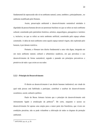 22

fundamental de repercussão não só no ambiente natural, como, também e, principalmente , no
ambiente modificado pelo Homem.
Assim, preservação ambiental e desenvolvimento sustentável atrelados à
dignidade da pessoa humana devem ser premissas basilares no que se refere ao meio ambiente
cultural, constituído pelo patrimônio histórico, artístico, arqueológico, paisagístico e turístico
e, inclusive, no que se refere ao meio ambiente artificial, constituído pelo espaço urbano
construído. A idéia de meio ambiente como aquele espaço natural virgem, não explorado pelo
homem, é por demais restritiva.
Portanto, o Homem tem direito fundamental a uma vida digna, integrada em
um meio ambiente natural, cultural e urbanístico saudáveis, em que prevalece o seu
desenvolvimento de forma sustentável, regrado e pautado em princípios preventivos e
protetivos de tudo o que existe ao seu redor.

2.2.2 – Princípio do Desenvolvimento

O direito ao desenvolvimento é um direito humano inalienável, em vitude do
qual toda pessoa está habilitada a participar, contribuir e usufruir do desenvolvimento
econômico, social, cultural e político.
Paulo de Bessa Antunes leciona que o princípio do desenvolvimento está
intimamente ligado à erradicação da pobreza21. De certo, enquanto o acesso ao
desenvolvimento for apenas uma utopia para a maior parte dos brasileiros, que vivem em
condições precárias, não se pode vislumbrar a efetivação de todos os dogmas de proteção
ambiental.

21

ANTUNES, op. cit., p. 28.

 