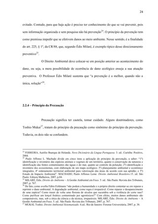 24

evitado. Contudo, para que haja ação é preciso ter conhecimento do que se vai prevenir, pois
sem informação organizada e sem pesquisa não há prevenção24. O princípio da prevenção tem
como premissa impedir que se efetivem danos ao meio ambiente. Nesse sentido, é a finalidade
do art. 225, § 1º, da CR/88, que, segundo Édis Milaré, é exemplo típico desse direcionamento
preventivo25.
O Direito Ambiental deve colocar-se em posição anterior ao acontecimento do
dano, ou seja, a mera possibilidade de ocorrência de dano ecológico enseja a sua atuação
preventiva. O Professor Édis Milaré sustenta que “a prevenção é a melhor, quando não a
única, solução”26.

2.2.4 – Princípio da Precaução

Precaução significa ter cautela, tomar cuidado. Alguns doutrinadores, como
Toshio Mukai27, tratam do princípio da precaução como sinônimo do princípio da prevenção.
Todavia, os dois não se confundem.

23

FERREIRA, Aurélio Buarque de Holanda. Novo Dicionário da Língua Portuguesa. 3. ed.. Curitiba: Positivo,
2004.
24
Paulo Affonso L. Machado divide em cinco itens a aplicação do princípio da prevenção, a saber: “1º)
identificação e inventário das espécies animais e vegetais de um território, quanto à conservação da natureza e
identificação das fontes contaminantes das águas e do mar, quanto ao controle da poluição; 2º) identificação e
inventário dos ecossistemas, com elaboração de um mapa ecológico; 3º) planejamento ambiental e econômico
integrados; 4º ordenamento territorial ambiental para valorização das áreas de acordo com sua aptidão; e 5º)
Estudo de Impacto Ambiental”. MACHADO, Paulo Affonso Leme. Direito Ambiental Brasileiro.15. ed. São
Paulo: Editora Malheiros, 2007, p.84.
25
MILARÉ, Édis. Direito do Ambiente – A Gestão Ambiental em Foco. 5. ed.. São Paulo: Revista dos Tribunais,
2007, p. 767.
26
De fato, como averba Fábio Feldmann “não podem a humanidade e o próprio direito contentar-se em reparar e
reprimir o dano ambiental. A degradação ambiental, como regra é irreparável. Como reparar o desaparecimento
de uma espécie? Como trazer de volta uma floresta de séculos que sucumbiu sob a violência do corte raso?
Como purificar um lençol freático contaminado por agrotóxicos?” Com efeito, muitos danos ambientais são
compensáveis, mas, sob a ótica da ciência e da técnica, irreparáveis. MILARÉ, Édis. Direito do Ambiente – A
Gestão Ambiental em Foco. 5. ed.. São Paulo: Revista dos Tribunais, 2007, p. 767.
27
MUKAI, Toshio. Direito Ambiental Sistematizado. 6.ed.. Rio de Janeiro: Forense Universitária, 2007, p. 38.

 