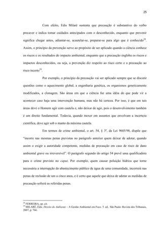 25

Com efeito, Edis Milaré sustenta que precaução é substantivo do verbo
precaver e indica tomar cuidados antecipados com o desconhecido, enquanto que prevenir
significa chegar antes, adiantar-se, acautelar-se, preparar-se para algo que é conhecido28.
Assim, o princípio da prevenção serve ao propósito de ser aplicado quando a ciência conhece
os riscos e os resultados do impacto ambiental, enquanto que a precaução engloba os riscos e
impactos desconhecidos, ou seja, a prevenção diz respeito ao risco certo e a precaução ao
risco incerto29.
Por exemplo, o princípio da precaução vai ser aplicado sempre que se discutir
questões como o aquecimento global, a engenharia genética, os organismos geneticamente
modificados, a clonagem. São áreas em que a ciência faz uma idéia do que pode vir a
acontecer caso haja uma intervenção humana, mas não há certeza. Por isso, é que em tais
áreas deve o Homem agir com cautela e, não deixar de agir, pois o desenvolvimento também
é um direito fundamental. Todavia, quando mexer em assuntos que envolvam a incerteza
científica, deve agir sob o manto da máxima cautela.
Em termos de crime ambiental, o art. 54, § 3º, da Lei 9605/98, dispõe que
“incorre nas mesmas penas previstas no parágrafo anterior quem deixar de adotar, quando
assim o exigir a autoridade competente, medidas de precaução em caso de risco de dano
ambiental grave ou irreversível”. O parágrafo segundo do artigo 54 prevê uma qualificadora
para o crime previsto no caput. Por exemplo, quem causar poluição hídrica que torne
necessária a interrupção do abastecimento público de água de uma comunidade, incorrerá nas
penas de reclusão de um a cinco anos, e é certo que aquele que deixa de adotar as medidas de
precaução sofrerá as referidas penas.

28

FERREIRA, op. cit.
MILARÉ, Édis. Direito do Ambiente – A Gestão Ambiental em Foco. 5. ed.. São Paulo: Revista dos Tribunais,
2007, p. 766.
29

 