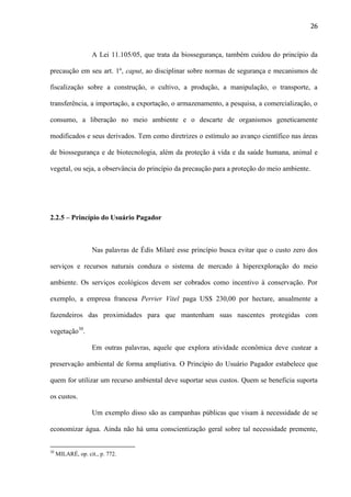 26

A Lei 11.105/05, que trata da biossegurança, também cuidou do princípio da
precaução em seu art. 1º, caput, ao disciplinar sobre normas de segurança e mecanismos de
fiscalização sobre a construção, o cultivo, a produção, a manipulação, o transporte, a
transferência, a importação, a exportação, o armazenamento, a pesquisa, a comercialização, o
consumo, a liberação no meio ambiente e o descarte de organismos geneticamente
modificados e seus derivados. Tem como diretrizes o estímulo ao avanço científico nas áreas
de biossegurança e de biotecnologia, além da proteção à vida e da saúde humana, animal e
vegetal, ou seja, a observância do princípio da precaução para a proteção do meio ambiente.

2.2.5 – Princípio do Usuário Pagador

Nas palavras de Édis Milaré esse princípio busca evitar que o custo zero dos
serviços e recursos naturais conduza o sistema de mercado à hiperexploração do meio
ambiente. Os serviços ecológicos devem ser cobrados como incentivo à conservação. Por
exemplo, a empresa francesa Perrier Vitel paga US$ 230,00 por hectare, anualmente a
fazendeiros das proximidades para que mantenham suas nascentes protegidas com
vegetação30.
Em outras palavras, aquele que explora atividade econômica deve custear a
preservação ambiental de forma ampliativa. O Princípio do Usuário Pagador estabelece que
quem for utilizar um recurso ambiental deve suportar seus custos. Quem se beneficia suporta
os custos.
Um exemplo disso são as campanhas públicas que visam à necessidade de se
economizar água. Ainda não há uma conscientização geral sobre tal necessidade premente,

30

MILARÉ, op. cit., p. 772.

 