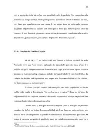 27

pois a população ainda não sofreu uma penalidade pelo desperdício. Nas campanhas pela
economia de energia elétrica, muita gente passou a economizar apesar do término da crise,
pois havia um superfaturamento nas contas de luz, como forma de multa pelo consumo
exagerado. Impor limites ao cidadão, com imposição de multa pela transposição do limite de
consumo, é uma forma de promover a conscientização ambiental consubstanciada no nãodesperdício e, por assim dizer, uma vertente do princípio do usuário-pagador31.

2.2.6 – Princípio do Poluidor-Pagador

O art. 14, § 1º, da Lei 6938/81, que instituiu a Política Nacional do Meio
Ambiente, prevê que “sem obstar a aplicação das penalidades previstas neste artigo, é o
poluidor obrigado, independentemente da existência de culpa, a indenizar ou reparar os danos
causados ao meio ambiente e a terceiros, afetados por sua atividade. O Ministério Público da
União e dos Estados terá legitimidade para propor ação de responsabilidade civil e criminal,
por danos causados ao meio ambiente”.
Referido princípio também está estampado com muita propriedade no direito
inglês, onde recebe a denominação “the polluter-pays principle”32.Trata-se, portanto, de
responsabilidade civil objetiva, onde não é necessário a constatação da culpa. O poluidor será
responsabilizado independentemente de culpa.
Assim, tanto o princípio do usuário-pagador como o princípio do poluidorpagador, vão definir os limites da responsabilidade civil por danos ao meio ambiente, sob
pena de haver um alargamento exagerado ou uma restrição dos responsáveis pelo dano. O
correto é encontrar um ponto de equilíbrio, punir os verdadeiros responsáveis, preservar o
31
32

Idem.
SADELEER, Nicolas de. Environmental Principles. Oxford: Oxford University, 2004, p21.

 
