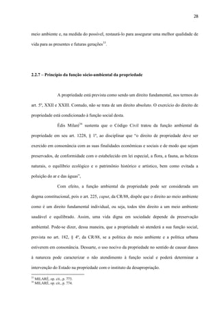 28

meio ambiente e, na medida do possível, restaurá-lo para assegurar uma melhor qualidade de
vida para as presentes e futuras gerações33.

2.2.7 – Princípio da função sócio-ambiental da propriedade

A propriedade está prevista como sendo um direito fundamental, nos termos do
art. 5º, XXII e XXIII. Contudo, não se trata de um direito absoluto. O exercício do direito de
propriedade está condicionado à função social desta.
Édis Milaré34 sustenta que o Código Civil tratou da função ambiental da
propriedade em seu art. 1228, § 1º, ao disciplinar que “o direito de propriedade deve ser
exercido em consonância com as suas finalidades econômicas e sociais e de modo que sejam
preservados, de conformidade com o estabelecido em lei especial, a flora, a fauna, as belezas
naturais, o equilíbrio ecológico e o patrimônio histórico e artístico, bem como evitada a
poluição do ar e das águas”,
Com efeito, a função ambiental da propriedade pode ser considerada um
dogma constitucional, pois o art. 225, caput, da CR/88, dispõe que o direito ao meio ambiente
como é um direito fundamental individual, ou seja, todos têm direito a um meio ambiente
saudável e equilibrado. Assim, uma vida digna em sociedade depende da preservação
ambiental. Pode-se dizer, dessa maneira, que a propriedade só atenderá a sua função social,
prevista no art. 182, § 4º, da CR/88, se a política do meio ambiente e a política urbana
estiverem em consonância. Dessarte, o uso nocivo da propriedade no sentido de causar danos
à natureza pode caracterizar o não atendimento à função social e poderá determinar a
intervenção do Estado na propriedade com o instituto da desapropriação.
33
34

MILARÉ, op. cit., p. 773.
MILARÉ, op. cit., p. 774.

 