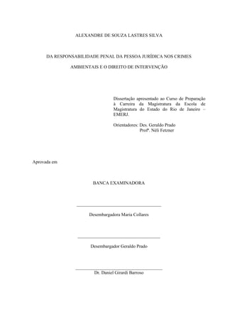 ALEXANDRE DE SOUZA LASTRES SILVA

DA RESPONSABILIDADE PENAL DA PESSOA JURÍDICA NOS CRIMES
AMBIENTAIS E O DIREITO DE INTERVENÇÃO

Dissertação apresentado ao Curso de Preparação
à Carreira da Magistratura da Escola de
Magistratura do Estado do Rio de Janeiro –
EMERJ.
Orientadores: Des. Geraldo Prado
Profª. Néli Fetzner

Aprovada em

BANCA EXAMINADORA

_____________________________________
Desembargadora Maria Collares

____________________________________
Desembargador Geraldo Prado

______________________________________
Dr. Daniel Girardi Barroso

 