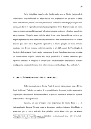 29

Daí a dificuldade daqueles não familiarizados com o Direito Ambiental de
entenderem a responsabilidade do adquirente de uma propriedade em que tenha ocorrido
danos ambientais no passado, causados por terceiros. Trata-se de uma obrigação propter rem,
ou seja, um dever de reparação ambiental que acompanha o direito de propriedade. Em outras
palavras, o dano ambiental é imprescritível, pois se perpetua no tempo, vale dizer, seus efeitos
são permanentes. Ninguém possui o direito adquirido de causar dano ambiental e aquele que
adquire a propriedade onde houve um dano ambiental faz parte dessa cadeia causal de eventos
danosos, pois tem o dever de garantir a presente e às futuras gerações um meio ambiente
saudável, bem de uso comum, conforme preceitua o art. 225, caput, da Constituição da
República Federativa do Brasil. Assim o adquirente de uma fazenda em que tenha ocorrido
um desmatamento irregular causado pelo antigo proprietário, é também responsável pela
reparação ambiental. A obrigação de conservação é automaticamente transferida do alienante
ao adquirente, independentemente deste último ter responsabilidade pelo dano ambiental35.

2.3 – PRINCÍPIOS DE DIREITO PENAL AMBIENTAL

Todos os princípios do Direito Penal devem ser transportados para o Direito
Penal Ambiental. Todavia, em matéria de responsabilização da pessoa jurídica, destacam-se
os princípios da legalidade, da individualização da pena, da intervenção mínima, da bagatela,
da humanidade e da culpabilidade.
Dessarte, um dos princípios mais importantes de Direito Penal é o da
individualização da pena. No que concerne às pessoas jurídicas, inúmeras dificuldades se
apresentam para a correta aplicação deste princípio basilar. Com efeito, para as pessoas
35

REsp 343.741-PR – 2ª Turma. STJ. Julgado em 04.06.2002 – rel. Min. Franciulli Netto – DJU – 07.10.2002.
Fonte: http://www.stj.jus.br. Acessado em 18/04/10.

 