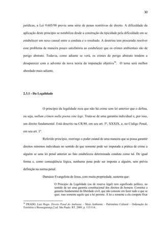 30

jurídicas, a Lei 9.605/98 previu uma série de penas restritivas de direito. A dificuldade da
aplicação deste princípio se notabiliza desde a construção da tipicidade pela dificuldade em se
estabelecer um nexo causal entre a conduta e o resultado. A doutrina tem procurado resolver
esse problema de maneira pouco satisfatória ao estabelecer que os crimes ambientais são de
perigo abstrato. Todavia, como adiante se verá, os crimes de perigo abstrato tendem a
desaparecer com o advento da nova teoria da imputação objetiva36. O tema será melhor
abordado mais adiante.

2.3.1 - Da Legalidade

O princípio da legalidade reza que não há crime sem lei anterior que o defina,
ou seja, nullum crimen nulla poena sine lege. Trata-se de uma garantia individual e, por isso,
um direito fundamental. Está descrito na CR/88, em seu art. 5º, XXXIX, e, no Código Penal,
em seu art. 1º.
Referido princípio, restringe o poder estatal de uma maneira que se possa garantir
direitos mínimos individuais no sentido de que somente pode ser imputada a prática de crime a
alguém se uma lei penal anterior ao fato estabeleceu determinada conduta como tal. De igual
forma e, como conseqüência lógica, nenhuma pena pode ser imposta a alguém, sem prévia
definição na norma penal.
Damásio Evangelista de Jesus, com muita propriedade, sustenta que:
O Princípio da Legalidade (ou de reserva legal) tem significado político, no
sentido de ser uma garantia constitucional dos direitos do homem. Constitui a
garantia fundamental da liberdade civil, que não consiste em fazer tudo o que se
quer, mas somente aquilo que a lei permite. À lei e somente a ela compete fixar
36

PRADO, Luiz Regis. Direito Penal do Ambiente – Meio Ambiente – Patrimônio Cultural – Ordenação do
Território e Biossegurança.2.ed. São Paulo: RT, 2009, p. 113/114..

 