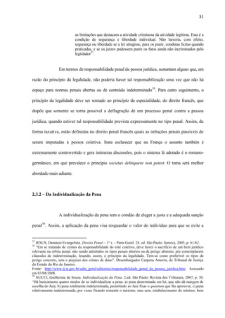 31

as limitações que destacam a atividade criminosa da atividade legítima. Esta é a
condição de segurança e liberdade individual. Não haveria, com efeito,
segurança ou liberdade se a lei atingisse, para os punir, condutas lícitas quando
praticadas, e se os juízes pudessem punir os fatos ainda não incriminados pelo
legislador37.

Em termos de responsabilidade penal da pessoa jurídica, sustentam alguns que, em
razão do princípio da legalidade, não poderia haver tal responsabilização uma vez que não há
espaço para normas penais abertas ou de conteúdo indeterminado38. Para outro seguimento, o
princípio da legalidade deve ser somado ao princípio da especialidade, do direito francês, que
dispõe que somente se torna possível a deflagração de um processo penal contra a pessoa
jurídica, quando estiver tal responsabilidade prevista expressamente no tipo penal. Assim, de
forma taxativa, estão definidas no direito penal francês quais as infrações penais passíveis de
serem imputadas à pessoa coletiva. Insta esclarecer que na França o assunto também é
extremamente controvertido e gera inúmeras discussões, pois o sistema lá adotado é o romanogermânico, em que prevalece o princípio societas delinquere non potest. O tema será melhor
abordado mais adiante.

2.3.2 – Da Individualização da Pena

A individualização da pena tem o condão de eleger a justa e a adequada sanção
penal39. Assim, a aplicação da pena visa resguardar o valor do indivíduo para que se evite a

37

JESUS, Damásio Evangelista. Direito Penal – 1º v. - Parte Geral. 28. ed. São Paulo: Saraiva, 2005, p. 61/62.
“Em se tratando de crimes da responsabilidade do ente coletivo, deve haver o sacrifício de um bem jurídico
relevante na órbita penal, não sendo admitidos os tipos penais abertos ou de perigo abstrato, por contemplarem
cláusulas de indeterminação, lesando, assim, o princípio da legalidade. Tem-se como preferível os tipos de
perigo concreto, sem o prejuízo dos crimes de dano”. Desembargador Carpena Amorin, do Tribunal de Justiça
do Estado do Rio de Janeiro.
Fonte: http://www.tj.rj.gov.br/adm_geral/editoriais/responsabilidade_penal_da_pessoa_juridica.htm. Acessado
em 03/08/2008.
39
NUCCI, Guilherme de Souza. Individualização da Pena. 2.ed. São Paulo: Revista dos Tribunais, 2007, p. 30.
“Há basicamente quatro modos de se individualizar a pena: a) pena determinada em lei, que não dá margem de
escolha do Juiz; b) pena totalmente indeterminada, permitindo ao Juiz fixar o quantum que lhe aprouver; c) pena
relativamente indeterminada, por vezes fixando somente o máximo, mas sem, estabelecimento do mínimo, bem
38

 