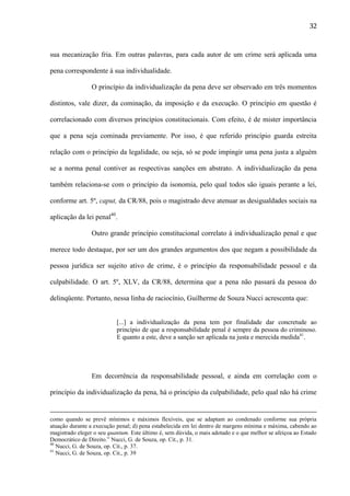 32

sua mecanização fria. Em outras palavras, para cada autor de um crime será aplicada uma
pena correspondente à sua individualidade.
O princípio da individualização da pena deve ser observado em três momentos
distintos, vale dizer, da cominação, da imposição e da execução. O princípio em questão é
correlacionado com diversos princípios constitucionais. Com efeito, é de mister importância
que a pena seja cominada previamente. Por isso, é que referido princípio guarda estreita
relação com o princípio da legalidade, ou seja, só se pode impingir uma pena justa a alguém
se a norma penal contiver as respectivas sanções em abstrato. A individualização da pena
também relaciona-se com o princípio da isonomia, pelo qual todos são iguais perante a lei,
conforme art. 5º, caput, da CR/88, pois o magistrado deve atenuar as desigualdades sociais na
aplicação da lei penal40.
Outro grande princípio constitucional correlato à individualização penal e que
merece todo destaque, por ser um dos grandes argumentos dos que negam a possibilidade da
pessoa jurídica ser sujeito ativo de crime, é o princípio da responsabilidade pessoal e da
culpabilidade. O art. 5º, XLV, da CR/88, determina que a pena não passará da pessoa do
delinqüente. Portanto, nessa linha de raciocínio, Guilherme de Souza Nucci acrescenta que:

[...] a individualização da pena tem por finalidade dar concretude ao
princípio de que a responsabilidade penal é sempre da pessoa do criminoso.
E quanto a este, deve a sanção ser aplicada na justa e merecida medida41.

Em decorrência da responsabilidade pessoal, e ainda em correlação com o
princípio da individualização da pena, há o princípio da culpabilidade, pelo qual não há crime

como quando se prevê mínimos e máximos flexíveis, que se adaptam ao condenado conforme sua própria
atuação durante a execução penal; d) pena estabelecida em lei dentro de margens mínima e máxima, cabendo ao
magistrado eleger o seu quantum. Este último é, sem dúvida, o mais adotado e o que melhor se afeiçoa ao Estado
Democrático de Direito.” Nucci, G. de Souza, op. Cit., p. 31.
40
Nucci, G. de Souza, op. Cit., p. 37.
41
Nucci, G. de Souza, op. Cit., p. 39

 