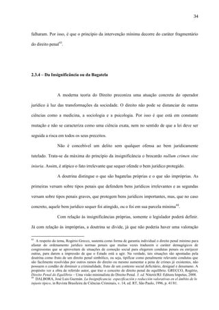 34

falharam. Por isso, é que o princípio da intervenção mínima decorre do caráter fragmentário
do direito penal43.

2.3.4 – Da Insignificância ou da Bagatela

A moderna teoria do Direito preconiza uma atuação concreta do operador
jurídico à luz das transformações da sociedade. O direito não pode se distanciar de outras
ciências como a medicina, a sociologia e a psicologia. Por isso é que está em constante
mutação e não se caracteriza como uma ciência exata, nem no sentido de que a lei deve ser
seguida a risca em todos os seus preceitos.
Não é concebível um delito sem qualquer ofensa ao bem juridicamente
tutelado. Trata-se da máxima do princípio da insignificância o brocardo nullum crimen sine
iniuria. Assim, é atípico o fato irrelevante que sequer ofende o bem jurídico protegido.
A doutrina distingue o que são bagatelas próprias e o que são impróprias. As
primeiras versam sobre tipos penais que defendem bens jurídicos irrelevantes e as segundas
versam sobre tipos penais graves, que protegem bens jurídicos importantes, mas, que no caso
concreto, aquele bem jurídico sequer foi atingido, ou o foi em sua parcela mínima44.
Com relação às insignificâncias próprias, somente o legislador poderá definir.
Já com relação às impróprias, a doutrina se divide, já que não poderia haver uma valoração
43

A respeito do tema, Rogério Grecco, sustenta como forma de garantia individual o direito penal mínimo para
afastar do ordenamento jurídico normas penais que muitas vezes traduzem o caráter demagógicos de
congressistas que se aproveitam de situações de comoção social para elegerem condutas penais ou enrijecer
outras, para darem a impressão de que o Estado está a agir. Na verdade, tais situações são apontadas pela
doutrina como fruto de um direito penal simbólico, ou seja, tipificar como penalmente relevante condutas que
são facilmente resolvidas por outros ramos do direito ou mesmo aumentar a pena de crimes já existentes, não
possuem o condão de diminuir a criminalidade, fruto de um contexto social deficitário, desigual e desumano. A
propósito ver a obra de referido autor, que traz o conceito de direito penal do equilíbrio. GRECCO, Rogério,
Direito Penal do Equilíbrio – Uma visão minimalista do Direito Penal. 3. ed. Niterói/RJ: Editora Impetus, 2008.
44
DALBORA, José Luis Guzmán. La Insignificancia: especificación y reducción valorativas en el ámbito de lo
injusto típico, in Revista Brasileira de Ciências Criminais, v. 14, ed. RT, São Paulo, 1996, p. 41/81.

 